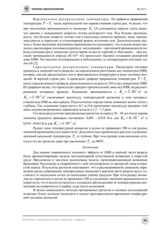 ПРОБЛЕМЫ НЕДРОПОЛЬЗОВАНИЯ №2, 2017 г.
53С е т е в о е п е р и о д и ч е с к о е н а у ч н о е и з д а н и е
Вертикальное распределение температуры . Из графиков приращения
температуры 
TT вдоль вертикальной оси взрыва (нижняя строка рис. 4) видно, что
при увеличении проницаемости в эпицентре 0K (5) усиливается перенос тепла вверх,
что связано с повышением скорости потока разогретого газа. Чем больше проницае-
мость, тем больше скорость потока газа в начальные моменты времени, далее процесс
замедляется и переходит в стационарный режим истечения газа. Дополнительные рас-
четы с более высокими значениями проницаемости показывают, что в целом можно вы-
делить два сценария тепломассопереноса: «медленный» – при низкой проницаемости по-
роды (температура в эпицентре долгое время остается горячей) и «быстрый» – при вы-
сокой проницаемости породы (К>10-6
м2
) происходит быстрое остывание разогретой
зоны ПЯВ. Это находит подтверждение в наблюдениях за температурами котловых по-
лостей [2].
Горизонтальное распределение температуры. Рассмотрим тепловые
процессы в «верхней части разреза», на определенном расстоянии над эпицентром ПЯВ,
которые, как мы предполагаем, могут фиксироваться аппаратурно в виде тепловых ано-
малий. В верхней строке рис. 4 приведены графики приращения температуры 
TT
вдоль горизонтального профиля, расположенного на высоте 250 м над эпицентром ПЯВ.
Из графиков видно, что происходит прогрев горизонтальной зоны над ПЯВ, на рассмат-
риваемом интервале времени. Изменение проницаемости с
7
0
102 
K м2
до
6
0
101 
K м2
увеличивает амплитуду температурной аномалии в зоне непосред-
ственно над ПЯВ на два порядка. Разуплотнение породы также повышает вынос тепла с
глубины. Так, изменение пористости с 0,3 до 0,4 увеличивает амплитуду прогрева этой
зоны для рассматриваемых параметров модели в 1,2 – 1,7 раза.
Согласно результатам произведенных расчетов за период 30 – 48 лет после взрыва
значения градиента примерно составляют: 0,001 - 0,018 К/м для
7
0
106 
K м2
и
0,018 - 0,043 К/м для
6
0
101 
K м2
.
Радиус зоны температурной аномалии в целом не превышает 200 м для разных
значений проницаемости и пористости. Дополнительно проводились расчеты для разных
значений начальной температуры h
T и глубины. При этом размер зоны аномалии оста-
ется в тех же пределах даже при увеличении h
T до 900о
С.
Заключение
Для оценки современного теплового эффекта от ПЯВ в верхней части разреза
были проанализированы модели нестационарной естественной конвекции в пористой
среде. Предложена и численно реализована модель термогравитационной конвекции
Бринкмана–Буссинеска и сопряженного с ней теплопереноса от прогретой зоны в пори-
стой породе. Результаты расчетов показывают, что в рассматриваемом диапазоне пара-
метров среды современные температурные аномалии в верхней части разреза могут со-
ставлять от нескольких сотых до нескольких единиц градусов. При этом радиус анома-
лии по горизонтали в целом не превышает 200 м для разных значений проницаемости и
пористости, что в целом согласуется с полевыми наблюдениями за температурными ано-
малиями на поверхности в первые годы после испытаний.
В целом совокупность методов программных расчетов и полевых исследований
позволяет более детально подходить к оценке пространственно-временных конфигура-
ций тепловых аномалий.
 