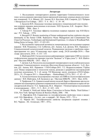 ПРОБЛЕМЫ НЕДРОПОЛЬЗОВАНИЯ №2, 2017 г.
54С е т е в о е п е р и о д и ч е с к о е н а у ч н о е и з д а н и е
Литература
1. Исследование температурного режима территории Семипалатинского поли-
гона с использованием пространственно-временной агрегации длинных рядов спутнико-
вых измерений / Е.А. Мамаш, Д.Е. Аюнов, В.А. Кихтенко, В.В. Смирнов, Д.Л. Чубаров
// Интерэкспо Гео-Сибирь. - 2015. - Т. 4. - № 2. - С. 39 - 44.
2. Бусыгин В.П. Локальные тепловые аномалии в эпицентральной зоне подзем-
ных ядерных взрывов, выполненных в штольнях / В.П. Бусыгин, А.И. Андреев // Вест-
ник НЯЦРК. – 2004. - Вып. 3.
3. Тейлор Р.У. Тепловые эффекты подземных ядерных взрывов: пер. Н.И Шуга-
ева / Р.У. Тейлор. – 1974.
4. BusyginV.P. Remote monitoring of former underground nuclear explosion sites pre-
dominantly in the former USSR. Radioactive Waste Management and Contaminated Site
Clean-Up Processes, Technologies and International Experience. A volume in Woodhead Pub-
lishing Series in Energy. 2013. - P. 833–851.
5. Исследование термальной активности эпицентральных зон подземных ядерных
взрывов / В.В. Романенко, С.Б. Субботин, Д.Е. Аюнов, А.Д. Дучков, М.Е. Пермяков //
Семипалатинский испытательный полигон. Радиационное наследие и проблемы нерас-
пространения: тез. докл. VI междунар. науч.-практ. конф., 24-26 сентября 2014 г. - Пав-
лодар: Дом печати, 2014. - С.131 - 133.
6. Шайторов В.Н. Геоэкологическое районирование территории СИП по геолого-
геофизическим данным (на примере участков “Балапан” и “Сары-узень”) / В.Н. Шайто-
ров // Вестник НЯЦ РК. - 2013. - Вып. 2.
7. Дучков А.Д. Результаты исследований температурного поля в наблюдательных
скважинах Семипалатинского полигона (Восточно-Казахстанская область) / А.Д. Дуч-
ков, Д.Е. Аюнов, М.Е. Пермяков // ГЕО-Сибирь-2011. Т.2. Недропользование. Горное
дело. Новые направления и технология поиска, разведки и разработки месторождений
полезных ископаемых. Ч. 1: сб. матер. VII Междунар. научн. конгресса «ГЕО-Сибирь-
2011», 19 - 29 апреля 2011 г., Новосибирск. – Новосибирск: СГГА, 2011. - С. 42 - 47.
8. Геоэкологическое моделирование очаговых зон ПЯВ по геологогеофизическим
данным / В.Н. Шайторов, А.В. Беляшов и др. // Вестник НЯЦ РК. - 2013.– Вып. 2(54).
9. Трифонова Т.А. Сравнительный анализ моделей Дарси и Бринкмана при иссле-
довании нестационарных режимов сопряженной естественной конвекции в пористой ци-
линдрической области / Т.А. Трифонова, М.А. Шеремет // Компьютерные исследования
и моделирование. – 2013. - Т. 5. - № 4. - С. 623 – 634.
10. Donald A. Nield and Adrian Bejan. Convection in Porous Media. Third Edition //
USA, New York: Springer Science & Business Media, 2006. – 546.
11. Варгафтик Н.Б. Справочник по теплофизическим свойствам газов и жидко-
стей / Н.Б. Варгафтик. - 2-е изд., доп. и перераб. - М.: Наука, 1972. - 721 с.
12. Чиркин В.С. Теплофизические свойства материалов ядерной техники /
В.С. Чиркин. - М.: Атомиздат, 1967. - 474 с.
 