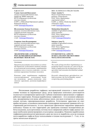 ПРОБЛЕМЫ НЕДРОПОЛЬЗОВАНИЯ №2, 2017 г.
56С е т е в о е п е р и о д и ч е с к о е н а у ч н о е и з д а н и е
УДК 631.615 DOI: 10.18454/2313-1586.2017.02.056
Уланов Анатолий Николаевич
доктор сельскохозяйственных наук,
профессор, ВРИО директора
ФГУП «Кировская лугоболотная
опытная станция»
612097, п. Юбилейный Оричевского района
Кировской области
e-mail: bolotoagro50@mail.ru
Шельменкина Хамида Халитовна
кандидат сельскохозяйственных наук,
старший научный сотрудник
ФГУП «Кировская лугоболотная
опытная станция»
e-mail: bolotoagro50@mail.ru
Смирнова Анна Владимировна
кандидат сельскохозяйственных наук,
старший научный сотрудник
ФГУП «Кировская лугоболотная
опытная станция»
e-mail: bolotoagro50@mail.ru
ЭКОЛОГИЧЕСКИЕ АСПЕКТЫ
РЕКУЛЬТИВАЦИИ НАРУШЕННЫХ
БОЛОТНЫХ ЭКОСИСТЕМ
Ulanov Anatoly N.
Doctor of agricultural sciences,
professor, acting director,
FSUE "Kirov lugobolotnaya
experimental station",
612097, p. Jubilee, Orichevsky district
of the Kirov region
е-mail: bolotoagro50@mail.ru
Shelmenkina Khamida H.
candidate of agricultural sciences,
senior researcher,
FSUE "Kirov lugobolotnaya
experimental station".
е-mail: bolotoagro50@mail.ru
Smirnova Anna Vl.
candidate of agricultural sciences,
senior researcher,
FSUE "Kirov lugobolotnaya
experimental station".
е-mail: bolotoagro50@mail.ru
ENVIRONMENTAL ASPECTS
OF RECLAMATION THE DISTURBED
WETLAND ECOSYSTEMS
Аннотация:
Приведены результаты многолетних исследова-
ний Кировской лугоболотной опытной станции
по возможности использования выработанных
торфяных почв в сельском хозяйстве и восста-
новлению нарушенных болотных экосистем.
Ключевые слова: выработанные торфяники,
сельскохозяйственное использование, болот-
ные экосистемы, уровень влажности, есте-
ственное зарастание, растения-торфообразо-
ватели
Abstract:
The results of long-term Kirov lugobolotnaya ex-
perimental station researches are cited on the pos-
sibility of application the developed peat soils in
agriculture and restoration the disturbed wetland
ecosystems.
Keywords: exhausted peats, agricultural use, wet-
land ecosystems, the level of humidity, natural
overgrowing, peat forming plants
Интенсивная разработка торфяных месторождений относится к таким воздей-
ствиям человека на окружающую среду, когда природные комплексы уничтожаются
полностью и одновременно происходят глубокие изменения в прилегающих к торфораз-
работкам территориях. Площади выработанных торфяников – это в основном заброшен-
ные, эродированные или вновь заболоченные земли, они мало отличаются от индустри-
альных пустынь горнопромышленных разработок. Естественное зарастание их идет
крайне медленно, в основном единичными экземплярами малоценной травянистой и ку-
старниковой растительности, то есть происходит фактическое нарушение природного
комплекса. Однако на этих территориях уже проведены основные мелиоративные ра-
боты (осушение, культуртехника), поэтому после завершения добычи торфа данные пло-
щади необходимо реконструировать в культурные ландшафты. Освоение выработанных
торфяников рекомендуется производить сразу же после их выработки, если же площади
после выработки торфа не будут использованы в течение последующих 3 – 5 лет, то за-
траты значительно возрастут.
 
