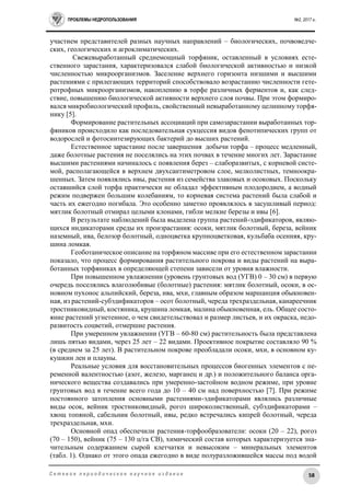 ПРОБЛЕМЫ НЕДРОПОЛЬЗОВАНИЯ №2, 2017 г.
58С е т е в о е п е р и о д и ч е с к о е н а у ч н о е и з д а н и е
участием представителей разных научных направлений – биологических, почвоведче-
ских, геологических и агроклиматических.
Свежевыработанный среднемощный торфяник, оставленный в условиях есте-
ственного зарастания, характеризовался слабой биологической активностью и низкой
численностью микроорганизмов. Заселение верхнего горизонта низшими и высшими
растениями с прилегающих территорий способствовало возрастанию численности гете-
ротрофных микроорганизмов, накоплению в торфе различных ферментов и, как след-
ствие, повышению биологической активности верхнего слоя почвы. При этом формиро-
вался микробиологический профиль, свойственный невыработанному целинному торфя-
нику [5].
Формирование растительных ассоциаций при самозарастании выработанных тор-
фяников происходило как последовательная сукцессия видов фенотипических групп от
водорослей и фотосинтезирующих бактерий до высших растений.
Естественное зарастание после завершения добычи торфа – процесс медленный,
даже болотные растения не поселялись на этих почвах в течение многих лет. Зарастание
высшими растениями начиналось с появления берез – слаборазвитых, с корневой систе-
мой, располагающейся в верхнем двухсантиметровом слое, мелколистных, темноокра-
шенных. Затем появлялись ивы, растения из семейства злаковых и осоковых. Поскольку
оставшийся слой торфа практически не обладал эффективным плодородием, а водный
режим подвержен большим колебаниям, то корневая система растений была слабой и
часть их ежегодно погибала. Это особенно заметно проявлялось в засушливый период:
мятлик болотный отмирал целыми клонами, гибли мелкие березы и ивы [6].
В результате наблюдений была выделена группа растений-эдификаторов, являю-
щихся индикаторами среды их произрастания: осоки, мятлик болотный, береза, вейник
наземный, ива, белозор болотный, одноцветка крупноцветковая, кульбаба осенняя, кру-
шина ломкая.
Геоботаническое описание на торфяном массиве при его естественном зарастании
показало, что процесс формирования растительного покрова и виды растений на выра-
ботанных торфяниках в определяющей степени зависели от уровня влажности.
При повышенном увлажнении (уровень грунтовых вод (УГВ) 0 – 30 см) в первую
очередь поселялись влаголюбивые (болотные) растения: мятлик болотный, осоки, в ос-
новном пухонос альпийский, береза, ива, мхи, главным образом маршанция обыкновен-
ная, из растений-субэдификаторов – осот болотный, череда трехраздельная, канареечник
тростниковидный, костяника, крушина ломкая, малина обыкновенная, ель. Общее состо-
яние растений угнетенное, о чем свидетельствовал и размер листьев, и их окраска, недо-
развитость соцветий, отмершие растения.
При умеренном увлажнении (УГВ – 60-80 см) растительность была представлена
лишь пятью видами, через 25 лет – 22 видами. Проективное покрытие составляло 90 %
(в среднем за 25 лет). В растительном покрове преобладали осоки, мхи, в основном ку-
кушкин лен и плауны.
Реальные условия для восстановительных процессов биогенных элементов с пе-
ременной валентностью (азот, железо, марганец и др.) и положительного баланса орга-
нического вещества создавались при умеренно-застойном водном режиме, при уровне
грунтовых вод в течение всего года до 10 – 40 см над поверхностью [7]. При режиме
постоянного затопления основными растениями-эдификаторами являлись различные
виды осок, вейник тростниковидный, рогоз широколиственный, субэдификаторами –
хвощ топяной, сабельник болотный, ивы, редко встречались кипрей болотный, череда
трехраздельная, мхи.
Основной опад обеспечили растения-торфообразователи: осоки (20 – 22), рогоз
(70 – 150), вейник (75 – 130 ц/га СВ), химический состав которых характеризуется зна-
чительным содержанием сырой клетчатки и невысоким – минеральных элементов
(табл. 1). Однако от этого опада ежегодно в виде полуразложившейся массы под водой
 