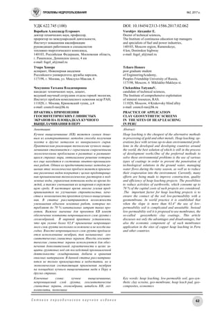 ПРОБЛЕМЫ НЕДРОПОЛЬЗОВАНИЯ №2, 2017 г.
62С е т е в о е п е р и о д и ч е с к о е н а у ч н о е и з д а н и е
УДК 622.745 (100) DOI: 10.18454/2313-1586.2017.02.062
Воробьев Александр Егорович
доктор технических наук, профессор,
проректор по международной деятельности,
Институт повышения квалификации
руководящих работников и специалистов
топливно-энергетического комплекса,
140103, Российская Федерация, Московская область,
г. Раменское, Донинское шоссе, 4 км
e-mail: fogel_al@mail.ru
Тчаро Хоноре
аспирант, Инженерная академия
Российского университета дружбы народов,
117198, г. Москва, ул. Миклухо-Маклая, 6
Чекушина Татьяна Владимировна
кандидат технических наук, доцент,
ведущий научный сотрудник отдела горной экологии,
Институт проблем комплексного освоения недр РАН,
111020, г. Москва, Крюковский тупик, д.4
e-mail: council-ras@bk.ru
ПРАКТИКА ПРИМЕНЕНИЯ
ГЕОСИНТЕТИЧЕСКИХ ГЛИНИСТЫХ
ЭКРАНОВ НА ПЛОЩАДКАХ КУЧНОГО
ВЫЩЕЛАЧИВАНИЯ В ПЕРУ
Vorobjev Alexander E.
Doctor of technical sciences,
The Institute of continuous education top managers
and specialists of fuel and power industries,
140103, Moscow region, Ramenskoye,
4 km, Doninskoe highway
e-mail: fogel_al@mail.ru
Tcharo Honore
post graduate student
of EngineeringAcademy,
Peoples Friendship University of Russia,
117198, Moscow, 6 Miklukho-Maklaya st.
Chekushina TatyanaV.
candidate of technical sciences,
The Institute of comprehensive exploitation
of mineral resources, RAS.
111020, Moscow, 4 Krukovsky blind alley
e-mail: council-ras@bk.ru
PRACTICE OF APPLICATION
CLAY GEOSYNTHETIC SCREENS
IN THE SITES OF HEAP LEACHING
IN PERU
Аннотация:
Кучное выщелачивание (КВ) является самым деше-
вым из альтернативных методов способа получения
золота и других металлов из минерального сырья.
Практическая реализация технологии кучного выще-
лачивания сталкивается с серьезными современными
экологическими проблемами в развитых и развиваю-
щихся странах мира, оптимальное решение которых
все еще находится в состоянии опытно-промышлен-
ных работ. Одним из предпочтительных методов ре-
шения этих экологических проблем является примене-
ние различных видов покрытия с целью предотвраще-
ния проникновения технологических растворов в под-
земные воды, управления потоками воды во время до-
ждей, а также уменьшения их испарения в окружаю-
щую среду. В настоящее время многие усилия пред-
принимаются по улучшению строительства, каче-
ства и экономичности проектов кучного выщелачива-
ния. В статье рассматриваются возможности
уменьшения объемов земляных работ, которые по-
требляют до 70 % капитальных затрат таких про-
ектов. Важное значение для проектов КВ имеет
обеспечение контакта непроницаемого слоя грунта с
геомембраной. В мировой практике установлено,
что при уклоне более 63,4º применение непроницае-
мого слоя грунта несколько осложнено и не всегда вы-
годно. Вместо непроницаемого слоя грунта предлага-
ется использование мембран, так называемых гео-
синтетических глинистых экранов. Иногда геосинте-
тические глинистые экраны используются для обес-
печения дополнительной герметичности в целях за-
щиты грунтовых вод от последствий промышленной
деятельности: складирования, добычи и хранения
опасных материалов. В данной статье рассматрива-
ются не только преимущества и недостатки, но и
экономическая составляющая применения мембран
на площадках кучного выщелачивания меди в Перу и
других странах.
Ключевые слова: кучное выщелачивание,
непроницаемый слой грунта, геосинтетические
глинистые экраны, геомембрана, штабель КВ, гео-
композиты, экономика
Abstract:
Heap leaching is the cheapest of the alternative methods
in processing of gold and other metals. Heap leaching op-
erations face with serious up-to-date environmental prob-
lems in the developed and developing countries around
the world, the best solution of which is still in the process
of development works.One of the preferred methods to
solve these environmental problems is the use of various
types of coatings in order to prevent the penetration of
technological solutions in the ground water, managing
water flows during the rainy season, as well as to reduce
their evaporation into the environment. Currently, many
efforts are being made to improve construction, quality
and efficiency of heap leaching projects. The possibilites
to reduce activities of earthworks, which consume up to
70 % of the capital costs of such projects are considered.
.The important factor for heap leaching projects is to
ensure the contact of the soil low-permeability with a
geomembrane. In world practice it is established that
when the slope is more than 63,4º the use of low-
permeability soil is complicated and unsuitable. Instead
low-permeability soil it is proposed to use membranes, the
so-called geosynthetic clay coatings.. This article
discusses not only the advantages and disadvantages, but
also the economic component of of such membranes
application in the sites of copper heap leaching in Peru
and other countries.
Key words: heap leaching, low-permeable soil, geo-syn-
thetic clay screens, geo-membrane, heap leach pad, geo-
composites, economics
 