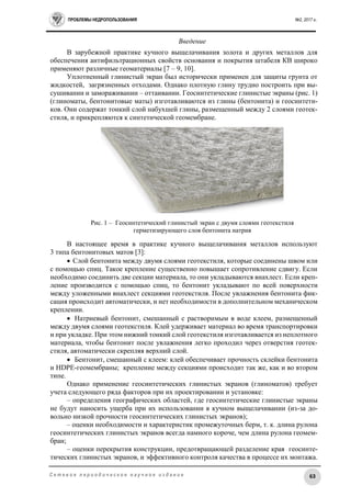 ПРОБЛЕМЫ НЕДРОПОЛЬЗОВАНИЯ №2, 2017 г.
63С е т е в о е п е р и о д и ч е с к о е н а у ч н о е и з д а н и е
Введение
В зарубежной практике кучного выщелачивания золота и других металлов для
обеспечения антифильтрационных свойств основания и покрытия штабеля КВ широко
применяют различные геоматериалы [7 – 9, 10].
Уплотненный глинистый экран был исторически применен для защиты грунта от
жидкостей, загрязненных отходами. Однако плотную глину трудно построить при вы-
сушивании и замораживании – оттаивании. Геосинтетические глинистые экраны (рис. 1)
(глиноматы, бентонитовые маты) изготавливаются из глины (бентонита) и геосинтети-
ков. Они содержат тонкий слой набухшей глины, размещенный между 2 слоями геотек-
стиля, и прикрепляются к синтетической геомембране.
Рис. 1 – Геосинтетический глинистый экран с двумя слоями геотекстиля
герметизирующего слоя бентонита натрия
В настоящее время в практике кучного выщелачивания металлов используют
3 типа бентонитовых матов [3]:
 Слой бентонита между двумя слоями геотекстиля, которые соединены швом или
с помощью спиц. Такое крепление существенно повышает сопротивление сдвигу. Если
необходимо соединить две секции материала, то они укладываются внахлест. Если креп-
ление производится с помощью спиц, то бентонит укладывают по всей поверхности
между уложенными внахлест секциями геотекстиля. После увлажнения бентонита фик-
сация происходит автоматически, и нет необходимости в дополнительном механическом
креплении.
 Натриевый бентонит, смешанный с растворимым в воде клеем, размещенный
между двумя слоями геотекстиля. Клей удерживает материал во время транспортировки
и при укладке. При этом нижний тонкий слой геотекстиля изготавливается из неплотного
материала, чтобы бентонит после увлажнения легко проходил через отверстия геотек-
стиля, автоматически скрепляя верхний слой.
 Бентонит, смешанный с клеем: клей обеспечивает прочность склейки бентонита
и HDPE-геомембраны; крепление между секциями происходит так же, как и во втором
типе.
Однако применение геосинтетических глинистых экранов (глиноматов) требует
учета следующего ряда факторов при их проектировании и установке:
– определения географических областей, где геосинтетические глинистые экраны
не будут наносить ущерба при их использовании в кучном выщелачивании (из-за до-
вольно низкой прочности геосинтетических глинистых экранов);
– оценки необходимости и характеристик промежуточных берм, т. к. длина рулона
геосинтетических глинистых экранов всегда намного короче, чем длина рулона геомем-
бран;
– оценки перекрытия конструкции, предотвращающей разделение края геосинте-
тических глинистых экранов, и эффективного контроля качества в процессе их монтажа.
 