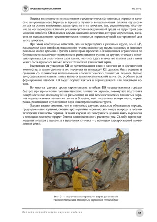 ПРОБЛЕМЫ НЕДРОПОЛЬЗОВАНИЯ №2, 2017 г.
64С е т е в о е п е р и о д и ч е с к о е н а у ч н о е и з д а н и е
Оценка возможности использования геосинтетических глинистых экранов в каче-
стве непроницаемого барьера в проектах кучного выщелачивания должна осуществ-
ляться на основе конкретных характеристик этих проектов. Так, расположение, расстоя-
ние до месторождения глины и реальные условия окружающей среды на территории раз-
мещения штабеля КВ являются весьма важными аспектами, которые определяют, явля-
ется ли использование геосинтетических глинистых экранов лучшей альтернативой для
таких проектов.
При этом необходимо отметить, что на территориях с уклонами круче, чем 63,4º,
размещение слоя антифильтрационного грунта становится весьма сложным и занимает
довольно много времени. Причем в некоторых проектах КВ имеющиеся ограничения по
безопасности исключают возможность разматывания рулона на крутых откосах с помо-
щью привода для уплотнения слоя глины, поэтому здесь в качестве замены слоя глины
может быть применен только геосинтетический глинистый экран.
Расстояние от установки КВ до месторождения глин и наличие их в достаточном
количестве, а также стоимость их перевозки на площадку КВ, должны быть оценены и
сравнены со стоимостью использования геосинтетических глинистых экранов. Кроме
того, содержание влаги в глинах является также весьма важным аспектом, особенно если
формирование штабеля КВ будет осуществляться в период дождей или дождевого се-
зона.
Во многих случаях сроки строительства штабеля КВ осуществляются гораздо
быстрее при применении геосинтетических глинистых экранов, потому что подготовка
поверхности под площадку КВ и размещение на ней геосинтетических глинистых экра-
нов осуществляется несколько легче и быстрее, чем подготовка поверхности, сорти-
ровка, размещение и уплотнение слоя низкопроницаемого грунта.
Однако важно отметить, что в некоторых случаях скальные обнаженные породы,
градуированные взрывом, своими чрезмерными неровностями могут повредить геосин-
тетические глинистые экраны. В таких случаях их поверхность должна быть выровнена
с помощью раствора торкрет-бетона или известкового раствора (рис. 2) либо путем раз-
мещения мешков с песком, а в некоторых случаях – с помощью электросварной прово-
лочной сетки.
Рис. 2 – Подготовка поверхности перед установкой
геосинтетических глинистых экранов и геомембран
 