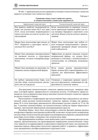 ПРОБЛЕМЫ НЕДРОПОЛЬЗОВАНИЯ №2, 2017 г.
65С е т е в о е п е р и о д и ч е с к о е н а у ч н о е и з д а н и е
В табл. 1 приведены результаты сравнения установки геосинтетических глинистых
экранов и установки слоя глинистого грунта.
Таблица 1
Сравнение между слоем глинистого грунта
и геосинтетическими глинистыми экранами [1]
Закрепленный глинистый грунт Геосинтетический глинистый экран
Как правило, наиболее экономичный ва-
риант для уклонов менее 68,2º или даже
63,4º, когда источники непроницаемого
грунта доступны на участке кучного вы-
щелачивания
Более экономичный на неровных откосах
после проведения взрывных работ или ко-
гда материал барьерного грунтового слоя
доступен вблизи участка кучного выщела-
чивания
Может быть использован при откосах до
56,3º. Ограничен в некоторых местах с
уклоном 64,3 или 68,2º
Может быть использован при любом от-
косе площадки выщелачивания с прежде-
временной проверкой общей геотехниче-
ской стабильности
Может быть размещен непосредственно
на земляном полотне и структурном
наполнении, согласно планировке разра-
ботки
Эффективен на крутых скальных откосах
неправильной формы, где должен быть
размещен в сочетании с геокомпозитами и
геотекстилями, во избежание возможных
проколов
Может быть размещен на грунтовых ос-
нованиях весьма неправильной формы.
Из-за длины рулона промежуточные
бермы должны быть спроектированы и по-
строены для обеспечения эффективного
крепления
Не требует промежуточных берм, если
система сбора технологических раство-
ров в них не нуждается
Уязвимые к гидратации уровнем грунто-
вых вод в фундаменте, снижающие его эф-
фективность в качестве защиты
Для крепления геосинтетических глинистых экранов используют анкерную тран-
шею, в которой экраны прикрепляются к земляному полотну. Устойчивость экрана по-
вышается, если устраняются швы между панелями геосинтетических глинистых экранов
на крутых откосах и бермах.
Расположение и конфигурация при использовании берм определяются для макси-
мальной длины рулонов геосинтетических глинистых экранов, которая, как правило,
равна 45 м (хотя некоторые производители обеспечивают рулоны длиной до 75 м). На
рис. 3 показаны типичные бермы, где геосинтетические глинистые экраны закреплены в
траншее, заполненной закрепленным низкопроницаемым грунтом.
Подобные бермы могут быть использованы в качестве фазовой границы раздела
или фазового барьера в конструкции штабеля КВ, позволяют осуществлять независимую
систему сбора технологических растворов и целенаправленно управлять дождевой водой
выше берм путем сбора и эвакуации этих потоков вдоль берм.
При формировании подобных слоев необходимо учесть возможные расходы на ма-
териалы, предназначенные для предотвращения повреждения геосинтетических глини-
стых экранов из-за неравномерных и агрессивных поверхностей (таких, как скальные об-
наженные породы, образуемые в результате взрывных работ) и сравнить с эффективно-
стью традиционного антифильтрационного грунтового слоя.
 