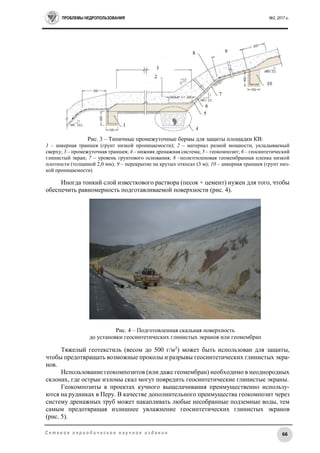 ПРОБЛЕМЫ НЕДРОПОЛЬЗОВАНИЯ №2, 2017 г.
66С е т е в о е п е р и о д и ч е с к о е н а у ч н о е и з д а н и е
Рис. 3 – Типичные промежуточные бермы для защиты площадки КВ:
1 – анкерная траншея (грунт низкой проницаемости); 2 – материал разной мощности, укладываемый
сверху; 3 – промежуточная траншея; 4 – нижняя дренажная система; 5 – геокомпозит; 6 – геосинтетический
глинистый экран; 7 – уровень грунтового основания; 8 –полиэтиленовая геомембранная пленка низкой
плотности (толщиной 2,0 мм); 9 – перекрытие на крутых откосах (3 м); 10 – анкерная траншея (грунт низ-
кой проницаемости)
Иногда тонкий слой известкового раствора (песок + цемент) нужен для того, чтобы
обеспечить равномерность подготавливаемой поверхности (рис. 4).
Рис. 4 – Подготовленная скальная поверхность
до установки геосинтетических глинистых экранов или геомембран
Тяжелый геотекстиль (весом до 500 г/м2
) может быть использован для защиты,
чтобы предотвращать возможные проколы и разрывы геосинтетических глинистых экра-
нов.
Использование геокомпозитов (или даже геомембран) необходимо в неоднородных
склонах, где острые изломы скал могут повредить геосинтетические глинистые экраны.
Геокомпозиты в проектах кучного выщелачивания преимущественно использу-
ются на рудниках в Перу. В качестве дополнительного преимущества геокомпозит через
систему дренажных труб может накапливать любые несобранные подземные воды, тем
самым предотвращая излишнее увлажнение геосинтетических глинистых экранов
(рис. 5).
 