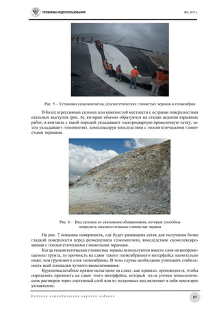 ПРОБЛЕМЫ НЕДРОПОЛЬЗОВАНИЯ №2, 2017 г.
67С е т е в о е п е р и о д и ч е с к о е н а у ч н о е и з д а н и е
Рис. 5 – Установка геокомпозитов, геосинтетических глинистых экранов и геомембран
В более агрессивных склонах или каменистой местности с острыми поверхностями
скальных выступов (рис. 6), которые обычно образуются на стадии ведения взрывных
работ, в контакте с такой породой укладывают электросварную проволочную сетку, за-
тем укладывают геокомпозит, комплексируя впоследствии с геосинтетическими глини-
стыми экранами.
Рис. 6 – Вид склонов со скальными обнажениями, которые способны
повредить геосинтетические глинистые экраны
На рис. 7 показана поверхность, где будет размещена сетка для получения более
гладкой поверхности перед размещением геокомпозита, впоследствии скомплексиро-
ванная с геосинтетическими глинистыми экранами.
Когда геосинтетические глинистые экраны используются вместо слоя низкопрони-
цаемого грунта, то прочность на сдвиг такого геомембранного интерфейса значительно
ниже, чем грунтового слоя геомембраны. В этом случае необходимо учитывать стабиль-
ность всей площадки кучного выщелачивания.
Крупномасштабное прямое испытание на сдвиг, как правило, производится, чтобы
определить прочность на сдвиг этого интерфейса, который из-за утечки технологиче-
ских растворов через системный слой или из подземных вод включает в себя некоторое
увлажнение.
 