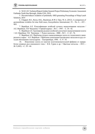 ПРОБЛЕМЫ НЕДРОПОЛЬЗОВАНИЯ №2, 2017 г.
72С е т е в о е п е р и о д и ч е с к о е н а у ч н о е и з д а н и е
4. NI 43-101 Technical Report Golden Summit Project Preliminary Economic Assessment
Fairbanks North Star Borough, Alaska USA, 2016
5. Prevents/reduces oxidation of potentially ARD generating Proceedings of Heap Leach
Solutions, 2014
6. Chappel, M.J., Rowe, R.K., Brachman, R.W.I, Take, W.A. (2012). A comparison of
geomembrane wrinkles for nine field cases, Geosynthetics International, 19. - No. 6. - 453 –
469.
7. Воробьев А.Е. Классификация штабелей кучного выщелачивания металлов /
А.Е. Воробьев, Т.В. Чекушина // Горный журнал. - № 3. - 1997. – С. 36 - 42.
8. Воробьев А.Е. Группировка рудных штабелей для кучного выщелачивания золота
/ А.Е. Воробьев, Т.В. Чекушина // Руды и металлы. - 2000. - № 5. – С. 65 - 76.
9. Воробьев А.Е. Проблемы кучного выщелачивания золота из техногенного мине-
рального сырья / А.Е. Воробьев // Проблемы извлечения благородных металлов из руд от-
ходов обогащения и металлургии. – Екатеринбург, 1998. – С. 9 - 10.
10. Извлечение золота из хвостов золотоизвлекательной фабрики от перера-
ботки упорных руд смешанного типа / К.К. Гурин и др. // Цветные металлы. - 2013. -
№ 5 (845). - С. 39 - 44.
 