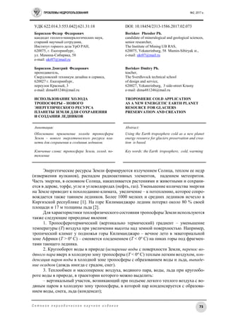 ПРОБЛЕМЫ НЕДРОПОЛЬЗОВАНИЯ №2, 2017 г.
73С е т е в о е п е р и о д и ч е с к о е н а у ч н о е и з д а н и е
УДК 622.014.3:553.042]:621.31:18 DOI: 10.18454/2313-1586.2017.02.073
Борисков Федор Федорович
кандидат геолого-минералогических наук,
старший научный сотрудник,
Институт горного дела УрО РАН,
620075, г. Екатеринбург,
ул. Мамина-Сибиряка, 58
е-mail: ukr07@)mail.ru
Борисков Дмитрий Федорович
преподаватель,
Свердловский техникум дизайна и сервиса,
620027 г. Екатеринбург,
переулок Красный, 3
е-mail: dima481246@mail.ru
ИСПОЛЬЗОВАНИЕ ХОЛОДА
ТРОПОСФЕРЫ – НОВОГО
ЭНЕРГЕТИЧЕСКОГО РЕСУРСА
ПЛАНЕТЫ ЗЕМЛЯ ДЛЯ СОХРАНЕНИЯ
И СОЗДАНИЯ ЛЕДНИКОВ
Boriskov Pheodor Ph.
candidate of mineralogical and geological sciences,
senior researcher,
The Institute of Mining UB RAS,
620075, Yekaterinburg, 58 Mamin-Sibiryak st.,
e-mail: ukr07@mail.ru
Boriskov Dmitry Ph.
teacher,
The Sverdlovsck technical school
of design and service,
620027, Yekaterinburg, 3 side-street Krasny
е-mail: dima481246@mail.ru
TROPOSHERE COLD APPLICATION
AS A NEW ENERGETIC EARTH PLANET
RESOURCE FOR GLACIERS
PRESERVATION AND CREATION
Аннотация:
Обосновано применение холода тропосферы
Земли – нового энергетического ресурса пла-
неты для сохранения и создания ледников.
Ключевые слова: тропосфера Земли, холод, по-
тепление
Abstract:
Using the Earth troposphere cold as a new planet
energy resource for glaciers preservation and crea-
tion is based.
Key words: the Earth troposphere, cold, warming
Энергетические ресурсы Земли формируются излучением Солнца, теплом ее недр
(извержения вулканов), распадом радиоактивных элементов, падением метеоритов.
Часть энергии, в основном Солнца, накапливается растениями и животными и сохраня-
ется в дереве, торфе, угле и углеводородах (нефть, газ). Уменьшение количества энергии
на Земле приводит к похолоданию климата, увеличение – к потеплению, которое сопро-
вождается также таянием ледников. Более 1000 мелких и средних ледников исчезло в
Киргизской республике [1]. На горе Килиманджаро ледник потерял около 80 % своей
площади и 17 м толщины льда [2].
Для характеристики теплофизического состояния тропосферы Земли используются
также следующие природные явления:
1. Тропосферотермический (вертикально термический) градиент – уменьшение
температуры (Т) воздуха при увеличении высоты над земной поверхностью. Например,
тропический климат у подножья горы Килиманджаро – вечное лето в экваториальной
зоне Африки (Т > 0о
C) – сменяется оледенением (Т < 0о
C) на пиках горы под фрагмен-
тами тающего ледника.
2. Кругооборот воды в природе (испарение воды с поверхности Земли, перенос во-
дяного пара вверх в холодную зону тропосферы (Т < 0о
С) теплым легким воздухом, кон-
денсация паров воды в холодной зоне тропосферы с образованием воды и льда, выпаде-
ние осадков (дождь иногда с градом, снег).
3. Теплообмен и массоперенос воздуха, водяного пара, воды, льда при кругообо-
роте воды в природе, в траектории которого можно выделить:
– вертикальный участок, возникающий при подъеме легкого теплого воздуха с во-
дяным паром в холодную зону тропосферы, в которой пар конденсируется с образова-
нием воды, снега, льда (конденсат);
 