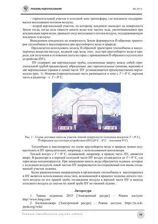 ПРОБЛЕМЫ НЕДРОПОЛЬЗОВАНИЯ №2, 2017 г.
74С е т е в о е п е р и о д и ч е с к о е н а у ч н о е и з д а н и е
– горизонтальный участок в холодной зоне тропосферы, где конденсат поддержи-
вается восходящим потоком воздуха;
– второй вертикальный участок, по которому конденсат выпадает на поверхность
Земли тогда, когда сила тяжести капель воды или частиц льда, увеличивающаяся при
конденсации паров воды, превысит силу восходящего потока воздуха, поддерживающую
конденсат в воздухе.
Выпадением конденсата на поверхность Земли формируется П-образная траекто-
рия теплообмена и массопереноса при кругообороте воды в природе.
Предлагается использовать модель П-образной траектории теплообмена и массо-
переноса вещества (воздух, водяной пар, вода, снег, лед) при кругообороте воды в при-
роде для получения и отложения снега на горах с применением П-образного пустотелого
устройства (ПУ).
ПУ содержит две вертикальные трубы, соединенные вверху между собой гори-
зонтальной трубой (радиатором), образующие две горизонтальные (нижняя, верхняя) и
две вертикальные (правая и левая) части. ПУ устанавливается преимущественно верти-
кально (рис. 1). Нижняя (горизонтальная) часть размещается в зоне с Т > 0о
C, верхняя
часть и радиатор – с Т < 0о
C.
Рис. 1 – Схема доставки снега на участок земной поверхности холодным воздухом Т < 0о
С↓
П-образным пустотелым устройством (ПУ) (0о
С – 0о
С – изолиния 0о
С)
Теплообмен и массоперенос по схеме кругооборота воды в природе можно осу-
ществлять в ПУ принудительно, например, с использованием вентилятора.
Теплый воздух с Т > 0о
C, подаваемый, например, в правую часть ПУ, движется
вверх. В радиаторе и в верхней холодной части ПУ воздух охлаждается до Т < 0о
С, где
пары воды конденсируются. При замерзании капель воды образуются льдинки, которые
с холодным воздухом левой частью ПУ направляются на сохраняемый или вновь созда-
ваемый участок ледника.
Более рациональным направлением в организации теплообмена и массопереноса
в ПУ является использование силы тяги, возникающей в процессе подъема легкого теп-
лого воздуха по его правой трубе, охлаждения воздуха в верхней части ПУ и выхода
холодного воздуха со снегом по левой трубе ПУ на тающий ледник.
Литература
1. Таяние ледников, 2015 [Электронный ресурс] – Режим доступа:
http://www.bing.com/
2. Килиманджаро [Электронный ресурс] – Режим доступа: https://ru.wik-
ipeda.org//wiki/
 