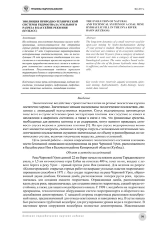 ПРОБЛЕМЫ НЕДРОПОЛЬЗОВАНИЯ №2, 2017 г.
76С е т е в о е п е р и о д и ч е с к о е н а у ч н о е и з д а н и е
ЭВОЛЮЦИЯ ПРИРОДНО-ТЕХНИЧЕСКОЙ
СИСТЕМЫ ГИДРООТВАЛА УГОЛЬНОГО
РАЗРЕЗА В БАССЕЙНЕ РЕКИ ИНЯ
(КУЗБАСС)
THE EVOLUTION OF NATURAL
AND TECHNICAL SYSTEM OF A COAL MINE
HYDRAULIC FILL IN THE INYA RIVER
BASIN (KUZBASS)
Аннотация:
Исследована многолетняя динамика малого водо-
хранилища, использовавшегося для открытых
горных работ гидромеханизированным способом
в течение 27 лет. Современные характеристики
водохранилища свидетельствуют, что за после-
дующие 16 лет произошла стабилизация его эко-
системы и в настоящее время оно перешло из ка-
тегории природно-технических систем в катего-
рию лимнических систем искусственного проис-
хождения. Рекультивация «водным зеркалом»
территории бывшего гидроотвала достаточна, и
ликвидация водохранилища нецелесообразна.
Ключевые слова: река, водохранилище, водная эко-
система, угольный разрез, гидрохимия, гидробио-
логия, тяжелые металлы, ликвидация плотин
Abstract:
The long-term dynamics of a small reservoir used for
open-cast mining by hydro-mechanization during
27 year period is studied. Modern characteristics of
the reservoir are evidence of its ecosystem stabiliza-
tion over the last 16 years; from a category of natural-
technical it went over into a category of man-made
limnological systems. The water surface based recla-
mation of the site of the former hydraulic mine dump
is sufficient, and the reservoir elimination is unreason-
able.
Key words: river, reservoir, aquatic ecosystem, open-
cast mining, hydrochemistry, hydro-biology, heavy
metal, dam removal
Введение
Экологическое воздействие строительства плотин на речные экосистемы изучено
достаточно хорошо. Значительно меньше исследованы экологические последствия, свя-
занные с ликвидацией искусственных водоемов. Спуск водохранилищ производится
чаще всего в случае истечения срока эксплуатации плотины как следствие ее износа и
нахождения в аварийном состоянии, а также в связи с тем, что финансовые средства,
необходимые для ремонта плотины и ее содержания, могут намного превышать стои-
мость спуска водоема и демонтажа плотины [1]. Но при спуске водохранилища возни-
кает множество вопросов, связанных в первую очередь с возможными негативными эко-
логическими последствиями осушения значительных по объему и разнообразных по хи-
мическому составу, включая токсические вещества, донных отложений.
Цель данной работы – оценка современного экологического состояния и возмож-
ности безопасной ликвидации водохранилища на реке Черновой Уроп, расположенного
в бассейне реки Иня в Беловском районе Кемеровской области (Кузбасс).
Объект и методы исследований
Река Черновой Уроп длиной 22 км берет начало на южном склоне Тарадановского
увала, в 1,5 км юго-восточнее горы Елбан на отметках 400 м, течет на юг, впадает с ле-
вого берега в реку Уроп – правый приток реки Иня (нижняя). Для ведения на разрезе
«Колмогоровский» открытых горных работ по вскрыше угольных пластов гидромехани-
зированным способом в 1971 г. был создан гидроотвал на реке Черновой Уроп, образо-
ванный двумя дамбами. Основная дамба, расположенная поперек русла реки, предна-
значалась для создания емкости гидроотвала. Ограждающая дамба, расположенная
вдоль русла реки, предназначалась для создания емкости гидроотвала, секций пруда-от-
стойника, а также для защиты водосбросного канала. С 1998 г. все работы на гидроотвале
прекращены, технологическое оборудование систем гидротранспорта и оборотного во-
доснабжения демонтировано. С западной стороны гидроотвала расположен водосброс-
ный канал, предназначенный для отвода осветленных и паводковых вод. В устье канала
был расположен трубчатый водосброс для регулирования уровня воды в гидроотвале. В
настоящее время сооружения водосброса полностью демонтированы. Максимальная
 