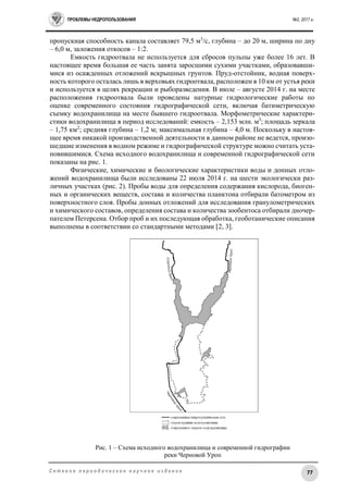 ПРОБЛЕМЫ НЕДРОПОЛЬЗОВАНИЯ №2, 2017 г.
77С е т е в о е п е р и о д и ч е с к о е н а у ч н о е и з д а н и е
пропускная способность канала составляет 79,5 м3
/с, глубина – до 20 м, ширина по дну
– 6,0 м, заложения откосов – 1:2.
Емкость гидроотвала не используется для сбросов пульпы уже более 16 лет. В
настоящее время большая ее часть занята заросшими сухими участками, образовавши-
мися из осажденных отложений вскрышных грунтов. Пруд-отстойник, водная поверх-
ность которого осталась лишь в верховьях гидроотвала, расположен в 10 км от устья реки
и используется в целях рекреации и рыборазведения. В июле – августе 2014 г. на месте
расположения гидроотвала были проведены натурные гидрологические работы по
оценке современного состояния гидрографической сети, включая батиметрическую
съемку водохранилища на месте бывшего гидроотвала. Морфометрические характери-
стики водохранилища в период исследований: емкость – 2,153 млн. м3
; площадь зеркала
– 1,75 км2
; средняя глубина – 1,2 м; максимальная глубина – 4,0 м. Поскольку в настоя-
щее время никакой производственной деятельности в данном районе не ведется, произо-
шедшие изменения в водном режиме и гидрографической структуре можно считать уста-
новившимися. Схема исходного водохранилища и современной гидрографической сети
показаны на рис. 1.
Физические, химические и биологические характеристики воды и донных отло-
жений водохранилища были исследованы 22 июля 2014 г. на шести экологически раз-
личных участках (рис. 2). Пробы воды для определения содержания кислорода, биоген-
ных и органических веществ, состава и количества планктона отбирали батометром из
поверхностного слоя. Пробы донных отложений для исследования гранулометрических
и химического составов, определения состава и количества зообентоса отбирали дночер-
пателем Петерсена. Отбор проб и их последующая обработка, геоботанические описания
выполнены в соответствии со стандартными методами [2, 3].
Рис. 1 – Схема исходного водохранилища и современной гидрографии
реки Черновой Уроп
 