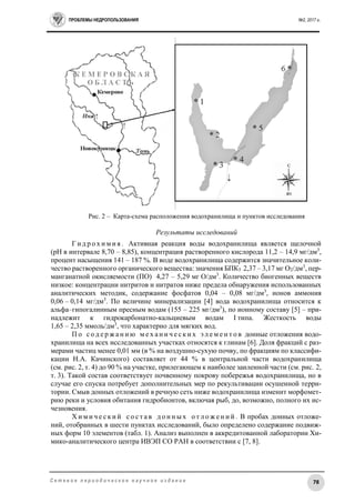 ПРОБЛЕМЫ НЕДРОПОЛЬЗОВАНИЯ №2, 2017 г.
78С е т е в о е п е р и о д и ч е с к о е н а у ч н о е и з д а н и е
Рис. 2 – Карта-схема расположения водохранилища и пунктов исследования
Результаты исследований
Г и д р о х и м и я . Активная реакция воды водохранилища является щелочной
(рН в интервале 8,70 – 8,85), концентрация растворенного кислорода 11,2 – 14,9 мг/дм3
,
процент насыщения 141 – 187 %. В воде водохранилища содержится значительное коли-
чество растворенного органического вещества: значения БПК5 2,37 – 3,17 мг О2/дм3
, пер-
манганатной окисляемости (ПО) 4,27 – 5,29 мг О/дм3
. Количество биогенных веществ
низкое: концентрации нитритов и нитратов ниже предела обнаружения использованных
аналитических методик, содержание фосфатов 0,04 – 0,08 мг/дм3
, ионов аммония
0,06 – 0,14 мг/дм3
. По величине минерализации [4] вода водохранилища относится к
альфа–гипогалинным пресным водам (155 – 225 мг/дм3
), по ионному составу [5] – при-
надлежит к гидрокарбонатно-кальциевым водам I типа. Жесткость воды
1,65 – 2,35 ммоль/дм3
, что характерно для мягких вод.
П о с о д е р ж а н и ю м е х а н и ч е с к и х э л е м е н т о в донные отложения водо-
хранилища на всех исследованных участках относятся к глинам [6]. Доля фракций с раз-
мерами частиц менее 0,01 мм (в % на воздушно-сухую почву, по фракциям по классифи-
кации Н.А. Качинского) составляет от 44 % в центральной части водохранилища
(см. рис. 2, т. 4) до 90 % на участке, прилегающем к наиболее заиленной части (см. рис. 2,
т. 3). Такой состав соответствует почвенному покрову побережья водохранилища, но в
случае его спуска потребует дополнительных мер по рекультивации осушенной терри-
тории. Смыв донных отложений в речную сеть ниже водохранилища изменит морфомет-
рию реки и условия обитания гидробионтов, включая рыб, до, возможно, полного их ис-
чезновения.
Х и м и ч е с к и й с о с т а в д о н н ы х о т л о ж е н и й . В пробах донных отложе-
ний, отобранных в шести пунктах исследований, было определено содержание подвиж-
ных форм 10 элементов (табл. 1). Анализ выполнен в аккредитованной лаборатории Хи-
мико-аналитического центра ИВЭП СО РАН в соответствии с [7, 8].
 