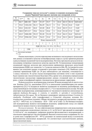 ПРОБЛЕМЫ НЕДРОПОЛЬЗОВАНИЯ №2, 2017 г.
79С е т е в о е п е р и о д и ч е с к о е н а у ч н о е и з д а н и е
Таблица 1
Содержание тяжелых металлов* в донных отложениях водохранилища
на реке Черновой Уроп (среднее значение двух измерений, мг/кг)
№
пункта
Fe** Mn Cu Zn Pb Cd Co Ni As Hg
1 46±7 600±120 30±9 91±27 23±7 <1 14±4 44±13 58±14 0,05±0,02
2 53±8 1182±236 38±11 96±29 36±11 <1 7±2 55±16 16±4 < 0,02
3 42±6 610±122 26±8 65±20 28±8 <1 14±4 44±13 11±3 < 0,02
4 348±5 587±117 19±6 52±16 19±6 <1 13±4 35±10 17±4 < 0,02
5 62±9 1040±208 39±12 95±28 33±10 <1 15±4 44±13 16±4 0,03±0,1
6 57±9 2598±520 19±6 76±23 15±4 <1 13±4 38±11 44±11 0,04±0,02
Класс опасности [9]
- 3 2 1 1 1 2 2 1 1
ПДК [10, 16 с.; 11, 15 с.; 12, 29 с.]
– 1500 – – 32 – – – 2 2,1
* - кислотные вытяжки
**- г/кг
Оценка выполнена с учетом перспективы возможного последующего использова-
ния донных отложений в качестве почвообразующих пород в случае принятия решения
о рекультивации осушенной части водохранилища. Поэтому при анализе результатов ис-
пользованы почвенные показатели качества грунтов [9]. Установленные концентрации
соединений тяжелых металлов при значительном превышении предельно допустимой
концентрации (ПДК) для элементов 1 и 3 классов опасности (Mn, Pb, As) являются осно-
ванием для отнесения донных отложений к категории «опасные» [10]. Наиболее суще-
ственные превышения ПДК (до 29 раз) наблюдаются для мышьяка, относящегося к
1 классу опасности. В случае спуска водохранилища состояние почв в зоне осушения
будет оценено как «экологическое бедствие» [9] и, кроме того, возможны отрицательные
экологические последствия перераспределения донных отложений вниз по течению
реки, а также атмосферный перенос токсикантов на прилегающие территории.
В фитопланктоне водохранилища отмечено 90 видов водорослей из шести отде-
лов. Зеленые (34,4 %), диатомовые (25,6 %) и синезеленые (цианобактерии или циано-
прокариоты) (22,2 %) водоросли являются основными по видовому разнообразию, при
существенной роли эвгленовых водорослей (11,1 %) в таксономическом составе. По всей
акватории водохранилища доминирующими по численности являются синезеленые во-
доросли Anabaena flos-aquae, A. contorta, A. variabilis, A. spiroides f. woronichiniana,
Aphanizomenom flos-aquae. Но по биомассе доминируют крупноклеточные Ceratium hi-
rundinella, Peridinium willei (динофитовые) и Cosmarium obtusatum, колонии Dic-
tiosphaerium granulatum (зеленые). Общая численность водорослей находилась в преде-
лах 93,7 – 845,9 тыс. кл./л, биомасса – 85,0 – 1202 мг/м3
(табл. 2). По биомассе водорос-
лей водохранилище является мезотрофным водоемом, трофический статус его южной
оконечности можно отнести к мезоэвтрофной зоне.
К о н ц е н т р а ц и я Хл «а» в фитопланктоне поверхностного слоя воды водохра-
нилища изменялась на различных участках от 2,1 до 8,8 мг/м3
при средней по акватории
5,1±0,9 мг/м3
, что индицирует умеренное развитие фитопланктона в водохранилище, а
сам водоем характеризует как мезотрофный. Высокое относительное содержание Хл «а»
в сумме всех хлорофиллов (95 – 99 %) указывает на значительный вклад в количество
фитопланктона синезеленых водорослей, что соответствует альгологическим данным,
представленным выше.
 