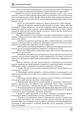 ПРОБЛЕМЫ НЕДРОПОЛЬЗОВАНИЯ №2, 2017 г.
8С е т е в о е п е р и о д и ч е с к о е н а у ч н о е и з д а н и е
Методологической и организационно-технологической основой исследования пе-
реходных процессов являются изменившиеся условия производства горных работ.
Особенности ведения горных работ на глубоких карьерах состоят в том, что, на
какой бы стадии по глубине карьера горные работы ни находились, они остаются откры-
тыми до установленной глубины карьера, однако требуют исследования два главных во-
проса, основанные на опыте длительной эксплуатации карьеров большой глубины и про-
изводительности:
- следует ли пересматривать принятую в проекте предельную глубину карьера;
- требуется ли коренной пересмотр действующей технологии горных работ при
достигнутой глубине карьера или достаточно совершенствования параметров системы
разработки, принятой схемы вскрытия, порядка формирования рабочей зоны глубоких
горизонтов, транспортной системы карьера и основных технологических процессов до-
бычи и переработки минерального сырья.
При любом варианте ответа на первые два вопроса необходимо исследовать сле-
дующие особенности ведения горных работ на карьерах, особенно при их доработке до
предельной глубины:
- особенности погрузочно-транспортных работ в прибортовой зоне с учетом обес-
печения устойчивости бортов, сохранности законтурного массива и безопасности распо-
ложенных на прибортовой территории зданий и сооружений;
- необходимость селективной разработки и усреднения при формировании грузо-
потоков для последующей переработки добываемого минерального сырья;
- обеспечение эффективной модернизации парка горных машин, параметров и ор-
ганизации их эксплуатации;
- постоянный мониторинг качества добываемого сырья, параметров и показателей
основных технологических процессов с целью своевременного на основе технологиче-
ского аудита применения и реализации организационно-технических управляющих воз-
действий.
Наиболее значимые научные, технологические и организационно-технические
вопросы, решаемые при проектировании и разработке сложноструктурных месторожде-
ний большой глубины, требующие исследования переходных процессов:
1. Оценка объема и качества запасов, принятие решения о целесообразности их
комплексного освоения.
2. Обоснование способа разработки глубокозалегающего месторождения и воз-
можности (целесообразности) перехода от открытого к подземному или комбинирован-
ному способу.
3. Обоснование границ карьера, его глубины, углов откоса бортов, последователь-
ность развития рабочей зоны, выделение этапов разработки.
4. Формирование транспортной системы карьера во взаимосвязи с развитием ка-
рьерного пространства и его рабочей зоны, применение новых видов, технических
средств и схем транспорта с заменой действующих, но чаще в дополнение к ним.
5. Поэтапная разработка месторождений, формирование временно нерабочих бор-
тов карьеров и последующая их разработка с использованием специальных технологий
и технических средств взрывания, экскавации, транспорта.
6. Вскрытие новых горизонтов, в том числе с возможным изменением физико-
механических свойств и вещественного состава слагающих их горных пород.
7. Разработка месторождений сложного геологического строения залежей основ-
ного полезного ископаемого при наличии попутных полезных компонентов, значитель-
ной изменчивости их содержания и других свойств, требующих селективной разработки,
усреднения и периодического изменения параметров систем разработки, рудоподго-
товки и обогащения.
 