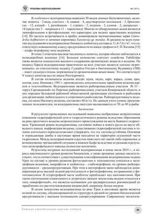 ПРОБЛЕМЫ НЕДРОПОЛЬЗОВАНИЯ №2, 2017 г.
81С е т е в о е п е р и о д и ч е с к о е н а у ч н о е и з д а н и е
В зообентосе водохранилища выявлено 50 видов донных беспозвоночных, вклю-
чая нематод – 2 вида, олигохет – 6, пиявок – 4, двустворчатых моллюсков – 3, брюхоно-
гих – 12, клещей – 1, ручейников – 1, стрекоз – 3, поденок – 2, клопов – 2, двукрылых –
14 (среди них 3 – мокрецов и 11 – хирономид). Многие из обнаруженных видов являются
лимнофильными и фитофильными, что характерно для мелких зарастающих водоемов
[14]. По частоте встречаемости в пробах доминировали малощетинковые черви Limno-
drilus hoffmeisteri и личинки хирономид Tanytarsus gr. mendax. В среднем по всем пунк-
там исследования в водохранилище биомасса зообентоса составила 11,4±7,6 г/м2
, что со-
ответствует повышенному классу продуктивности по шкале трофности С.П. Китаева [15]
– альфа-эвтрофному типу водоемов.
В точке 2 отмечена высокая численность нематод, которая обычно наблюдается в
полисапробных водоемах [16]. Большое количество олигохет семейства Tubificidae
также является показателем высокого содержания органических веществ в водоеме. По
индексу Пареле водохранилище практически на всех участках является «сильно загряз-
ненным», по олигохетному индексу Гуднайта-Уитлея и биотическому Вудивисса (TBI)
– имеет сильную степень загрязненности органическими веществами. Это соответствует
V классу качества вод по шкале Росгидромета.
В состав ихтиоценоза водоема входят щука, окунь, карп, карась, сазан, ерш,
плотва, елец. Начиная с 1981 г. производилось дополнительное зарыбление водоема кар-
пом и толстолобиком. Водохранилище является рыбопромысловым участком № 53 –
«пруд Сартаковский» по Перечню рыбопромысловых участков Кемеровской области, и
оно передано Беловской районной общественной организации охотников и рыболовов
для организации любительского и спортивного рыболовства. Рыбопродуктивность водо-
ема, согласно Паспорту водоема, составляет 60 кг/га. По данным учета уловов, представ-
ленных пользователем, на водохранилище ежегодно вылавливается от 50 до 80 ц рыбы.
Заключение
В результате проведенных исследований выявлены необратимые антропогенные
изменения гидрографической сети и гидрологического режима вследствие образования
на реке проточного водоема антропогенного происхождения на месте бывшего гидроот-
вала. Уровенный режим водохранилища, состояние поймы и нового русла на месте об-
водного канала, морфометрия водоема, существование гидрографической системы в те-
чение длительного периода позволяют утверждать, что эта система устойчива. Основная
и ограждающая дамбы в настоящее время находятся на территории осушенной части
гидроотвала. Между водохранилищем и руслом ниже него нет какой-либо перемычки, и
возникновение чрезвычайной ситуации в нижнем бьефе вследствие ее размыва в резуль-
тате катастрофического паводка полностью исключено.
Результаты натурных исследований водохранилища в конце июля 2014 г., в пе-
риод максимального уровня развития биоценозов, а также архивные данные свидетель-
ствуют, что в соответствии с существующими классификациями водохранилище на реке
Уроп по составу и уровню развития фитопланктона и зоопланктона относится к мезо-
трофным водоемам, макрофитов и зообентоса – слабоэвтрофным, по уровню рыбопро-
дуктивности – среднепродуктивным. При этом в автотрофном звене наблюдается доми-
нирующая роль высшей водной растительности и фитоперифитона, по сравнению с фи-
топланктоном. В гетеротрофной части зообентос преобладает над зоопланктоном. При
таком соотношении планктонного и детритного звеньев экосистемы водоем относится к
типу «макрофитный», что является основанием для предварительных рекомендаций по
зарыблению его растительноядными видами рыб, например, белым амуром.
В целом экосистема водохранилища на реке Уроп в настоящее время является
полной по составу, сбалансированной по структуре и средней по уровню биологической
продуктивности с высоким потенциалом саморегулирования. Современное экологиче-
 
