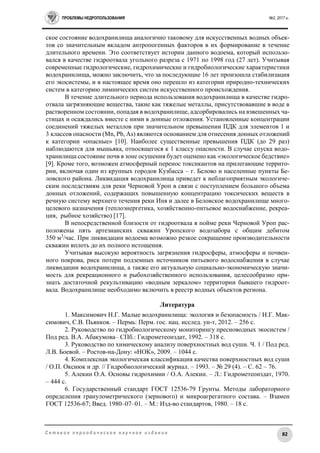 ПРОБЛЕМЫ НЕДРОПОЛЬЗОВАНИЯ №2, 2017 г.
82С е т е в о е п е р и о д и ч е с к о е н а у ч н о е и з д а н и е
ское состояние водохранилища аналогично таковому для искусственных водных объек-
тов со значительным вкладом антропогенных факторов в их формирование в течение
длительного времени. Это соответствует истории данного водоема, который использо-
вался в качестве гидроотвала угольного разреза с 1971 по 1998 год (27 лет). Учитывая
современные гидрологические, гидрохимические и гидробиологические характеристики
водохранилища, можно заключить, что за последующие 16 лет произошла стабилизация
его экосистемы, и в настоящее время оно перешло из категории природно-технических
систем в категорию лимнических систем искусственного происхождения.
В течение длительного периода использования водохранилища в качестве гидро-
отвала загрязняющие вещества, такие как тяжелые металлы, присутствовавшие в воде в
растворенном состоянии, попадая в водохранилище, адсорбировались на взвешенных ча-
стицах и осаждались вместе с ними в донные отложения. Установленные концентрации
соединений тяжелых металлов при значительном превышении ПДК для элементов 1 и
3 классов опасности (Mn, Pb, As) являются основанием для отнесения донных отложений
к категории «опасные» [10]. Наиболее существенные превышения ПДК (до 29 раз)
наблюдаются для мышьяка, относящегося к 1 классу опасности. В случае спуска водо-
хранилища состояние почв в зоне осушения будет оценено как «экологическое бедствие»
[9]. Кроме того, возможен атмосферный перенос токсикантов на прилегающие террито-
рии, включая один из крупных городов Кузбасса – г. Белово и населенные пункты Бе-
ловского района. Ликвидация водохранилища приведет к неблагоприятным экологиче-
ским последствиям для реки Черновой Уроп в связи с поступлением большого объема
донных отложений, содержащих повышенную концентрацию токсических веществ в
речную систему верхнего течения реки Иня и далее в Беловское водохранилище много-
целевого назначения (теплоэнергетика, хозяйственно-питьевое водоснабжение, рекреа-
ция, рыбное хозяйство) [17].
В непосредственной близости от гидроотвала в пойме реки Черновой Уроп рас-
положены пять артезианских скважин Уропского водозабора с общим дебитом
350 м3
/час. При ликвидации водоема возможно резкое сокращение производительности
скважин вплоть до их полного истощения.
Учитывая высокую вероятность загрязнения гидросферы, атмосферы и почвен-
ного покрова, риск потери подземных источников питьевого водоснабжения в случае
ликвидации водохранилища, а также его актуальную социально-экономическую значи-
мость для рекреационного и рыбохозяйственного использования, целесообразно при-
знать достаточной рекультивацию «водным зеркалом» территории бывшего гидроот-
вала. Водохранилище необходимо включить в реестр водных объектов региона.
Литература
1. Максимович Н.Г. Малые водохранилища: экология и безопасность / Н.Г. Мак-
симович, С.В. Пьянков. – Пермь: Перм. гос. нац. исслед. ун-т, 2012. – 256 с.
2. Руководство по гидробиологическому мониторингу пресноводных экосистем /
Под ред. В.А. Абакумова– СПб.: Гидрометеоиздат, 1992. – 318 с.
3. Руководство по химическому анализу поверхностных вод суши. Ч. 1 / Под ред.
Л.В. Боевой. – Ростов-на-Дону: «НОК», 2009. – 1044 с.
4. Комплексная экологическая классификация качества поверхностных вод суши
/ О.П. Оксиюк и др. // Гидробиологический журнал. – 1993. – № 29 (4). – C. 62 – 76.
5. Алекин О.А. Основы гидрохимии / О.А. Алекин. – Л.: Гидрометеоиздат, 1970.
– 444 с.
6. Государственный стандарт ГОСТ 12536-79 Грунты. Методы лабораторного
определения гранулометрического (зернового) и микроагрегатного состава. – Взамен
ГОСТ 12536-67; Введ. 1980–07–01. – М.: Изд-во стандартов, 1980. – 18 с.
 