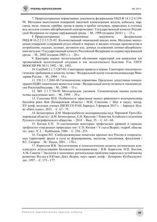 ПРОБЛЕМЫ НЕДРОПОЛЬЗОВАНИЯ №2, 2017 г.
83С е т е в о е п е р и о д и ч е с к о е н а у ч н о е и з д а н и е
7. Природоохранные нормативные документы федеральные ПНД Ф 14.1:2:4.139-
98. Методика выполнения измерений массовой концентрации железа, кобальта, мар-
ганца, меди, никеля, серебра, хрома и цинка в пробах питьевых, природных и сточных
вод методом атомно-абсорбционной спектрометрии / Государственный комитет Россий-
ской Федерации по охране окружающей среды. – М., 1998 (издание 2010 г.). – 23 с.
8. Природоохранные нормативные документы федеральные
ПНД Ф 16.2.2:2.3:3.25-02. Количественный химический анализ почв. Методика выпол-
нения измерений содержания ртути общей в твердых и жидких отходах производства и
потребления, осадках, шламах, активном иле, донных отложениях атомно-абсорбцион-
ным методом / Государственный комитет Российской Федерации по охране окружающей
среды. – М., 2002 (издание 2005 г.). – 20 с.
9. Критерии оценки экологической обстановки территорий для выявления зон
чрезвычайной экологической ситуации и зон экологического бедствия. Утв. ГНТУ
МООСПР РФ 30.11.1992. - М., 1992.
10. СанПиН 2.1.7.1287-03. Санитарные правила и нормы. Санитарно-эпидемиоло-
гические требования к качеству почвы / Федеральный центр госсанэпидемнадзора Мин-
здрава России. – М., 2004. – 16 с.
11. ГН 2.1.7.2041-06 Гигиенические нормативы. Предельно допустимые концен-
трации (ПДК) химических веществ в почве / Федеральный центр гигиены и эпидемиоло-
гии Роспотребнадзора. - М., 2006. – 15 с.
12. МУ 2.1.7.730-99 Методические указания. Гигиеническая оценка качества
почвы населенных мест. – М., 1999. – 29 с.
13. Соколова М.И. Особенности зарастания малого равнинного водохранилища
бассейна реки Иня (Кемеровская область) / М.И. Соколова // Шаг в науку: матер.
XV конф. молодых ученых ИВЭП СО РАН, Барнаул, 5 февраля 2015 г. – Барнаул: Изд-
во «Пять плюс», 2015. – С. 67 - 75.
14. Безматерных Д.М. Макрозообентос водохранилища на р. Черновой Уроп (Ке-
меровская область) / Д.М. Безматерных, Е.Н. Крылова // Известия Алтайского отделения
Русского географического общества. – 2014. – Вып. 35. – С. 63 - 68.
15. Китаев С.П. О соотношении некоторых трофических уровней и «шкалах
трофности» озер разных природных зон / С.П. Китаев // V съезд Всерос. гидроб. общ-ва:
тез. докл. Ч. 2. – Куйбышев, 1986. – С. 254 - 255.
16. Гагарин В.Г. Свободноживущие нематоды пресных вод России и сопредель-
ных территорий: фауна и пути ее формирования, экология, таксономия, филогения /
В.Г. Гагарин. – М.: Наука, 2001. – 170 с.
17. Кириллов В.В. Экологические и технологические аспекты оптимизации ком-
плексного использования Беловского водохранилища / В.В. Кириллов, О.П. Кислов,
А.М. Смаков // Экология и экономика: региональные проблемы перехода к устойчивому
развитию. Взгляд в XXI век: Докл. Всерос. науч.-практ. конф. – Кемерово: Кузбассвузиз-
дат, 1997. – С. 173 - 177.
 