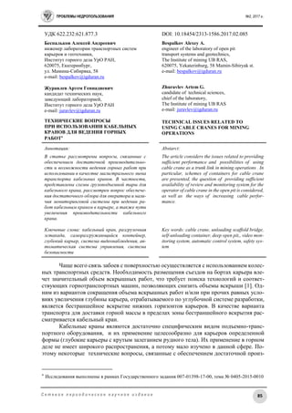 ПРОБЛЕМЫ НЕДРОПОЛЬЗОВАНИЯ №2, 2017 г.
85С е т е в о е п е р и о д и ч е с к о е н а у ч н о е и з д а н и е
УДК 622.232:621.877.3 DOI: 10.18454/2313-1586.2017.02.085
Беспальков Алексей Андреевич
инженер лаборатории транспортных систем
карьеров и геотехники,
Институт горного дела УрО РАН,
620075, Екатеринбург,
ул. Мамина-Сибиряка, 58
e-mail: bespalkov@igduran.ru
Журавлев Артем Геннадиевич
кандидат технических наук,
заведующий лабораторией,
Институт горного дела УрО РАН
e-mail: juravlev@igduran.ru
ТЕХНИЧЕСКИЕ ВОПРОСЫ
ПРИ ИСПОЛЬЗОВАНИИ КАБЕЛЬНЫХ
КРАНОВ ДЛЯ ВЕДЕНИЯ ГОРНЫХ
РАБОТ
Bespalkov Alexey A.
engineer of the laboratory of open pit
transport systems and geotechnics,
Тhe Institute of mining UB RAS,
620075, Yekaterinburg, 58 Mamin-Sibiryak st.
e-mail: bespalkov@igduran.ru
Zhuravlev Artem G.
candidate of technical sciences,
chief of the laboratory,
The Institute of mining UB RAS
e-mail: juravlev@igduran.ru
TECHNICAL ISSUES RELATED TO
USING CABLE CRANES FOR MINING
OPERATIONS
Аннотация:
В статье рассмотрены вопросы, связанные с
обеспечением достаточной производительно-
сти и возможности ведения горных работ при
использовании в качестве магистрального звена
транспорта кабельных кранов. В частности,
представлены схемы грузоподъемной тары для
кабельного крана, рассмотрен вопрос обеспече-
ния достаточного обзора для оператора и нали-
чия мониторинговой системы при ведении ра-
бот кабельным краном в карьере, а также пути
увеличения производительности кабельного
крана.
Ключевые слова: кабельный кран, разгрузочная
эстакада, саморазгружающийся контейнер,
глубокий карьер, система видеонаблюдения, ав-
томатическая система управления, система
безопасности
Abstarct:
The article considers the issues related to providing
sufficient performance and possibilities of using
cable crane as a trunk link in mining operations . In
particular, schemes of containers for cable crane
are presented, the question of providing sufficient
availability of review and monitoring system for the
operator of cable crane in the open pit is considered,
as well as the ways of increasing cable perfor-
mance.
Key words: cable crane, unloading scaffold bridge,
self-unloading container, deep open pit,, video mon-
itoring system, automatic control system, safety sys-
tem
Чаще всего связь забоев с поверхностью осуществляется с использованием колес-
ных транспортных средств. Необходимость размещения съездов на бортах карьера вле-
чет значительный объем вскрышных работ, что требует поиска технологий и соответ-
ствующих горнотранспортных машин, позволяющих снизить объемы вскрыши [1]. Од-
ним из вариантов сокращения объема вскрышных работ и/или при прочих равных усло-
виях увеличения глубины карьера, отрабатываемого по углубочной системе разработки,
является бестраншейное вскрытие нижних горизонтов карьеров. В качестве варианта
транспорта для доставки горной массы в пределах зоны бестраншейного вскрытия рас-
сматривается кабельный кран.
Кабельные краны являются достаточно специфическим видом подъемно-транс-
портного оборудования, и их применение целесообразно для карьеров определенной
формы (глубокие карьеры с крутым залеганием рудного тела). Их применение в горном
деле не имеет широкого распространения, а потому мало изучено в данной сфере. По-
этому некоторые технические вопросы, связанные с обеспечением достаточной произ-
 Исследования выполнены в рамках Государственного задания 007-01398-17-00, тема № 0405-2015-0010
 