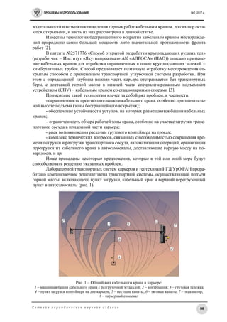 ПРОБЛЕМЫ НЕДРОПОЛЬЗОВАНИЯ №2, 2017 г.
86С е т е в о е п е р и о д и ч е с к о е н а у ч н о е и з д а н и е
водительности и возможности ведения горных работ кабельным краном, до сих пор оста-
ются открытыми, и часть из них рассмотрена в данной статье.
Известны технологии бестраншейного вскрытия кабельным краном месторожде-
ний природного камня большой мощности либо значительной протяженности фронта
работ [2].
В патенте №2571776 «Способ открытой разработки крутопадающих рудных тел»
(разработчик – Институт «Якутнипроалмаз» АК «АЛРОСА» (ПАО)) описано примене-
ние кабельных кранов для отработки ограниченных в плане крутопадающих залежей –
кимберлитовых трубок. Способ предполагает поэтапную отработку месторождения от-
крытым способом с применением транспортной углубочной системы разработки. При
этом с определенной глубины нижняя часть карьера отстраивается без транспортных
берм, с доставкой горной массы в нижней части специализированным подъемным
устройством (СПУ) – кабельным краном со стационарными опорами [3].
Применение такой технологии влечет за собой ряд проблем, в частности:
- ограниченность производительности кабельного крана, особенно при значитель-
ной высоте подъема (зоны бестраншейного вскрытия);
- обеспечение устойчивости уступов, на которых размещаются башни кабельных
кранов;
- ограниченность обзора рабочей зоны крана, особенно на участке загрузки транс-
портного сосуда в придонной части карьера;
- риск возникновения раскачки грузового контейнера на тросах;
- комплекс технических вопросов, связанных с необходимостью сокращения вре-
мени погрузки и разгрузки транспортного сосуда, автоматизации операций, организации
перегрузки из кабельного крана в автосамосвалы, доставляющие горную массу на по-
верхность и др.
Ниже приведены некоторые предложения, которые в той или иной мере будут
способствовать решению указанных проблем.
Лабораторией транспортных систем карьеров и геотехники ИГД УрО РАН прора-
ботано компоновочное решение звена транспортной системы, осуществляющей подъем
горной массы, включающего пункт загрузки, кабельный кран и верхний перегрузочный
пункт в автосамосвалы (рис. 1).
Рис. 1 – Общий вид кабельного крана в карьере:
1 – машинная башня кабельного крана с разгрузочной эстакадой; 2 – контрбашня; 3 – грузовая тележка;
4 – пункт загрузки контейнера на дне карьера; 5 – несущие канаты; 6 – тяговые канаты; 7 – экскаватор;
8 – карьерный самосвал
 