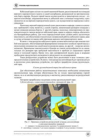 ПРОБЛЕМЫ НЕДРОПОЛЬЗОВАНИЯ №2, 2017 г.
87С е т е в о е п е р и о д и ч е с к о е н а у ч н о е и з д а н и е
Кабельный кран состоит из одной машинной башни, расположенной на площадке
верхнего перегрузочного пункта и одной контрбашни, размещенной на противополож-
ном борту карьера. Подъем горной массы осуществляется в транспортном сосуде – от-
крытом контейнере, загружаемом внизу в добычной зоне с помощью погрузчика, а раз-
гружается он на верхнем перегрузочном пункте, где осуществляется перегрузка в авто-
самосвалы.
Поскольку верхний перегрузочный пункт расположен в карьере, одним из ключе-
вых требований к нему является, с одной стороны, минимизация размеров площадки с
целью снижения разноса бортов. С другой стороны, поскольку лимитирующим по про-
изводительности звеном является кабельный кран, важно в первую очередь обеспечить
его бесперебойную работу. Для этого перегрузочный пункт должен иметь достаточную
вместимость для обеспечения относительно независимой работы кабельного крана даже
в случае остановки по каким-либо причинам верхнего автотранспортного звена.
В связи с этим разгрузка кабельного крана должна выполняться при помощи осо-
бой конструкции, обеспечивающей формирование компактного штабеля горной массы с
несколькими секциями (на одной ведется разгрузка крана, на другой – погрузка автоса-
мосвалов). Применение накопительного бункера не совсем целесообразно из-за значи-
тельных его размеров при требуемой вместимости и проблем со смерзанием горной
массы в холодный период. Кроме того, при одновременной выдаче руды и вскрыши
необходимо предусмотреть возможность раздельного их складирования.
Такое разгрузочное устройство может быть реализовано в виде эстакады с рас-
пределительным устройством. В связи с этим разгрузка контейнера будет производиться
в достаточно узкое приемное устройство, что требует проработки схемы грузоподъем-
ной тары.
Схемы грузоподъемной тары для кабельного крана
Для обеспечения работы вышеописанного комплекса необходима специальная
грузоподъемная тара, которая обеспечивала бы не только транспортировку горной
массы, но и ее автоматическую разгрузку в вагонетку, расположенную на разгрузочной
эстакаде.
Авторами проработаны следующие схемы грузоподъемной тары:
1) Контейнер с самозацепляющейся траверсой (рис. 2).
Рис. 2 – Приемное устройство разгрузочной эстакады для контейнера
с самозацепляющейся траверсой:
1 – траверса с подпружиненными зацепами 2 и направляющими лапами 3;
4 – контейнер с планками 5 для зацепа траверсы и цапфами 6 для установки в тележке
 