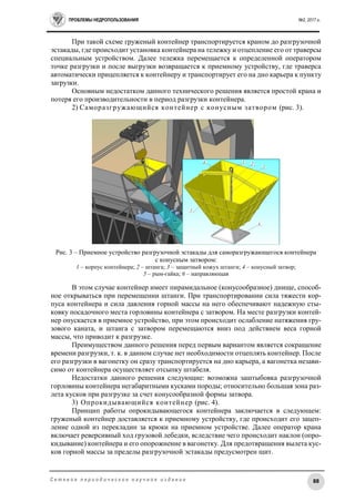ПРОБЛЕМЫ НЕДРОПОЛЬЗОВАНИЯ №2, 2017 г.
88С е т е в о е п е р и о д и ч е с к о е н а у ч н о е и з д а н и е
При такой схеме груженый контейнер транспортируется краном до разгрузочной
эстакады, где происходит установка контейнера на тележку и отцепление его от траверсы
специальным устройством. Далее тележка перемещается к определенной оператором
точке разгрузки и после выгрузки возвращается к приемному устройству, где траверса
автоматически прицепляется к контейнеру и транспортирует его на дно карьера к пункту
загрузки.
Основным недостатком данного технического решения является простой крана и
потеря его производительности в период разгрузки контейнера.
2) Саморазгружающийся контейнер с конусным затвором (рис. 3).
Рис. 3 – Приемное устройство разгрузочной эстакады для саморазгружающегося контейнера
с конусным затвором:
1 – корпус контейнера; 2 – штанга; 3 – защитный кожух штанги; 4 – конусный затвор;
5 – рым-гайка; 6 – направляющая
В этом случае контейнер имеет пирамидальное (конусообразное) днище, способ-
ное открываться при перемещении штанги. При транспортировании сила тяжести кор-
пуса контейнера и сила давления горной массы на него обеспечивают надежную сты-
ковку посадочного места горловины контейнера с затвором. На месте разгрузки контей-
нер опускается в приемное устройство, при этом происходит ослабление натяжения гру-
зового каната, и штанга с затвором перемещаются вниз под действием веса горной
массы, что приводит к разгрузке.
Преимуществом данного решения перед первым вариантом является сокращение
времени разгрузки, т. к. в данном случае нет необходимости отцеплять контейнер. После
его разгрузки в вагонетку он сразу транспортируется на дно карьера, а вагонетка незави-
симо от контейнера осуществляет отсыпку штабеля.
Недостатки данного решения следующие: возможна заштыбовка разгрузочной
горловины контейнера негабаритными кусками породы; относительно большая зона раз-
лета кусков при разгрузке за счет конусообразной формы затвора.
3) Опрокидывающийся контейнер (рис. 4).
Принцип работы опрокидывающегося контейнера заключается в следующем:
груженый контейнер доставляется к приемному устройству, где происходит его зацеп-
ление одной из перекладин за крюки на приемном устройстве. Далее оператор крана
включает реверсивный ход грузовой лебедки, вследствие чего происходит наклон (опро-
кидывание) контейнера и его опорожнение в вагонетку. Для предотвращения вылета кус-
ков горной массы за пределы разгрузочной эстакады предусмотрен щит.
 