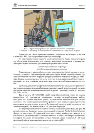 ПРОБЛЕМЫ НЕДРОПОЛЬЗОВАНИЯ №2, 2017 г.
89С е т е в о е п е р и о д и ч е с к о е н а у ч н о е и з д а н и е
Рис. 4 – Приемное устройство для опрокидывающегося контейнера:
1 – траверса; 2 – контейнер; 3 – подшипниковый узел траверсы; 4 – перекладина; 5 – ролик
Преимущества такого варианта следующие: сокращение времени разгрузки, как
и в схеме на рис. 3; более простая конструкция контейнера.
Из недостатков можно выделить увеличенную высоту башен кабельного крана
для обеспечения необходимого угла поворота контейнера и сложность установки кон-
тейнера на опрокидывающие крюки ввиду его раскачки на канатах.
Обеспечение обзора для оператора
и предотвращение опасных ситуаций
Поскольку загрузка контейнера осуществляется в нижней точке карьера на значи-
тельном удалении от кабины оператора кабельного крана, вопрос точной установки гру-
зового контейнера на место погрузки требует обеспечения хорошего обзора для опера-
тора. Вопрос осложняется тем, что место погрузки на дне карьера неизбежно будет пе-
реноситься по мере отработки очередного горизонта для отработки целика под погруз-
кой.
Проблему, связанную с ограничением обзора оператора крана, можно решить пу-
тем применения систем видеонаблюдения и автоматической мониторинговой системы,
предупреждающей о возникновении опасной ситуации. Существует целый ряд прототи-
пов таких систем.
Так, в патенте CN103803411В «Cable crane video monitoring system for concrete
construction» [4] описывается применение системы видеонаблюдения кабель-
ного крана для ведения бетонных работ: установленная на кабельный кран система
включает в себя камеру, установленную на траверсе. Также на грузонесущем устройстве
расположены модуль питания и модуль беспроводной связи, который соединен с уда-
ленным сервером, а тот в свою очередь – с дисплеем оператора.
Из существующих аналогов имеется система видеонаблюдения HookCam (рис. 5),
разработанная для башенных кранов американской компанией Pacific Systems Solutions.
Данная система является беспроводной и передает в кабину изображение с камеры, уста-
новленной на крюковой подвеске, позволяя избежать «слепых» зон при работе на башен-
ном кране. По словам производителя, система HookCam может обеспечить 8 – 10 часов
автономной работы камер на одном заряде аккумуляторов [5].
 