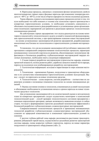 ПРОБЛЕМЫ НЕДРОПОЛЬЗОВАНИЯ №2, 2017 г.
9С е т е в о е п е р и о д и ч е с к о е н а у ч н о е и з д а н и е
8. Переходные процессы, связанные с изменением физико-механических свойств
многолетнемерзлых горных пород (фазовые переходы при изменении температуры воз-
духа от +40о
С до –60о
С), в том числе в бортах карьеров и в стволах подземных рудников.
Таким образом, сущность исследования переходных процессов состоит в том, что
если необходимо что-либо изменить в технике или технологии горного производства в
конкретных горнотехнических условиях, то необходимо установить совокупность и
обосновать последовательность ряда разработанных в установленные сроки организаци-
онно-технических мероприятий для принятия и реализации принятых технологических
инновационных решений.
На действующих горных предприятиях этот подход реализуется на основе мони-
торинга показателей и технологического аудита условий и показателей функционирова-
ния горнотехнической системы, а при проектировании освоения новых месторождений
– на основе установленных закономерностей развития предприятий, разрабатывающих
аналогичные или близкие по геологическим и горнотехнических условиям месторожде-
ния.
Установлено, что для исследования закономерностей (устойчивых зависимостей)
протекания и направлений совершенствования технологических процессов, параметров
инновационных технологий и прогноза их развития, обеспечивающих экономически эф-
фективную и безопасную разработку глубокозалегающих месторождений твердых по-
лезных ископаемых, необходимо иметь следующую информацию:
1. Стадия (период) разработки месторождения (строительство карьера, освоение
проектной мощности, полное развитие работ, доработка запасов в нижней части карьера,
переход на подземную или комбинированную разработку месторождения).
2. Геологическая информация: исходная и нарастающая по мере освоения место-
рождения.
3. Техническая – применяемое буровое, погрузочное и транспортное оборудова-
ние и его соответствие изменяющимся горнотехническим условиям эксплуатации. Вы-
вод: следует ли переходить на новые технические средства.
4. Технологическая – схема вскрытия, система разработки – соответствие их па-
раметров условиям и возможные изменения технологии на основе инновационных ре-
шений.
5. Оценка состояния техники и технологии, изменяющихся условий эксплуатации
и обоснование необходимости установления начала и сроков перехода на новые техни-
ческие средства и технологии.
Для установления закономерностей и их количественной оценки в методическом
плане на конкретных предприятиях следует осуществлять мониторинг и комплексный
технологический аудит – способ проверки технологического состояния предприятия с
помощью определенных критериев, дающих возможность выявления сильных и слабых
сторон, что ведет к формированию стратегии дальнейшей экономически эффективной и
безопасной разработки глубокозалегающих сложноструктурных месторождений.
Совершенствование технологических процессов и применение инновационных
технологий разработки глубокозалегающих сложноструктурных месторождений обу-
словлено их природной изменчивостью и изменением горнотехнических условий их
освоения.
С ростом глубины рабочей зоны карьера увеличивается расстояние транспорти-
рования добываемой горной массы, осуществляется дальнейшее развитие транспортной
системы карьера, схемы вскрытия глубоких горизонтов, переход на новые параметры
погрузочного и транспортного оборудования (табл. 2).
 