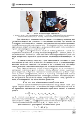 ПРОБЛЕМЫ НЕДРОПОЛЬЗОВАНИЯ №2, 2017 г.
90С е т е в о е п е р и о д и ч е с к о е н а у ч н о е и з д а н и е
Рис. 5 – Система видеонаблюдения HookCam [5]:
а – камера и герметичный корпус с аккумулятором и устройством беспроводной связи, установленные
на крюковой подвеске крана; б – монитор, установленный в кабине оператора крана
В настоящее время многими производителями ведутся работы по внедрению мно-
гофункциональных систем управления грузоподъемными машинами. Наличие в системе
безопасности микропроцессоров открывает широкие возможности формирования на их
основе более совершенных систем, в том числе с функциями управления крана, контроля
и регистрации его рабочих параметров, с дистанционной передачей информации (мони-
торинг) и диагностированием неисправностей.
Как правило, все производители подобных систем предлагают большой мно-
гофункциональный дисплей, на который выводится информация с датчиков, а также ин-
дикаторы системы безопасности. Такие дисплеи обычно содержат графическую и циф-
ровую информацию о массе груза, высоте подъема, вылете каретки, скорости ветра и т.д.
[6].
Система сигнализирует оператору в случае превышения грузоподъемности крана,
наличии недопустимой скорости ветра, предупреждает оператора о столкновении с окру-
жающими предметами и в случае, если оператор не реагирует на сигналы системы без-
опасности, автоматически выключает механизмы подъема и передвижения крана.
Таким образом, улучшение условий обзорности возможно за счет применения су-
ществующих систем мониторинга состояния и работы кабельного крана и видеонаблю-
дения. Безусловно, требуется их совершенствование в плане решения проблем: обеспе-
чения надежного электропитания датчиков и видеокамер мониторинговой системы,
установленных на крюковой подвеске и контейнере (увеличение емкости аккумулято-
ров, беспроводная зарядка аккумуляторов, беспроводное питание и др.), улучшения ка-
чества видеоизображения при работе в темное время суток.
Пути увеличения производительности кабельного крана
Поскольку единственной грузотранспортной связью между рабочей зоной – дном
карьера и верхними горизонтами – является кабельный кран, его производительность бу-
дет ограничивать производительность карьера по горной массе. Оценить ее можно по
формуле
П =
3,6
𝑇ц
∙ 𝑄п ∙ 𝑡см ∙ 𝑁дн ∙ 𝑁см ∙ 𝑘нер ∙ 𝑘исп ∙ 𝑘т.г. , (1)
где Qп – полезная масса груза, т; tсм – продолжительность рабочей смены, ч; Nдн – коли-
чество рабочих дней в году; Nсм – количество смен в сутки; kнер – коэффициент неравно-
мерности работы (0,98); kисп – коэффициент использования сменного времени (0,92); kт.г.
– коэффициент технической готовности (0,96); Тц – время цикла, с.
Продолжительность транспортного цикла кабельного крана
𝑇ц = 𝑇з + 2𝑇п + 𝑇р , (2)
 