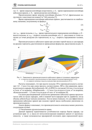 ПРОБЛЕМЫ НЕДРОПОЛЬЗОВАНИЯ №2, 2017 г.
91С е т е в о е п е р и о д и ч е с к о е н а у ч н о е и з д а н и е
где Тз – время загрузки контейнера погрузчиком, с; Тп – время перемещения контейнера
кабельным краном, с; Тр – время разгрузки контейнера, с.
Предполагаемое время загрузки контейнера объемом 17,5 м3
, фронтальным по-
грузчиком с вместимостью ковша 6 м3
264 секунды [7].
Время перемещения контейнера кабельным краном рассчитывается по наиболь-
шему значению, полученному из формул:
𝑡под =
𝐻
𝑣под
; (3)
𝑡гор =
𝑆
𝑣пер
, (4)
где tпод – время подъема, с; tгор – время горизонтального перемещения контейнера, с; H –
высота подъема, м; vпод – скорость подъема контейнера, м/с; S – расстояние от точки за-
грузки до точки разгрузки (по горизонтали), м; vпер – скорость передвижения тележки,
м/с.
Производительность кабельного крана при доставке горной массы со дна карьера
на средние горизонты, рассчитанная по приведенным формулам, представлена на рис. 6.
Рис. 6 – Зависимость производительности кабельного крана от основных параметров:
а – от высоты подъема и грузоподъемности (при скорости подъема/перемещения 2 м/с);
б – от скорости подъема и высоты подъема (при грузоподъемности 50 т)
Расчеты показывают, что при высоте подъема 150 м производительность состав-
ляет 1,8 – 2 млн.т/год при длине пролета, соответственно, 300 м. Для сравнения, произ-
водительность карьера «Ботуобинский» АК «АЛРОСА» составляет 0,6 млн.т/год по руде
и 4 млн. м3
по вскрыше, «Нюрбинский» – 1,2 млн.т/год по руде и 6 млн. м3
по вскрыше,
«Комсомольский» – 1,5 млн.т/год по руде и 6 млн. м3
по вскрыше [8].
Согласно рассматриваемой технологии применение кабельных кранов предпола-
гается либо на малых карьерах, либо в нижней части карьеров при их доработке, когда
объемы добычи будут меньше указанных. Тем не менее очевидно, что для эффективного
применения кабельных кранов при подъеме горной массы необходимо увеличение их
производительности.
Анализ формул показывает, что производительность комплекса можно увеличить
следующими путями:
1) Увеличением грузоподъемности крана.
Данный параметр ограничивается устойчивостью породы бортов карьера, где
установлен кран (т. к. масса его металлоконструкции напрямую зависит от грузоподъ-
емности), а также возможностью предприятий изготовить кран определенной грузо-
 