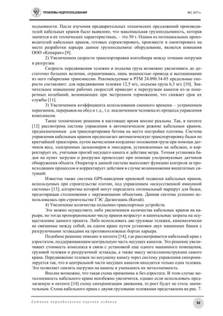 ПРОБЛЕМЫ НЕДРОПОЛЬЗОВАНИЯ №2, 2017 г.
92С е т е в о е п е р и о д и ч е с к о е н а у ч н о е и з д а н и е
подъемности. После изучения предварительных технических предложений производи-
телей кабельных кранов было выявлено, что максимальная грузоподъемность, которая
значится в их технических характеристиках, – это 50 т. Одним из потенциальных произ-
водителей кабельных кранов, готовых спроектировать, произвести и смонтировать на
месте разработки карьера данное грузоподъемное оборудование, является компания
ООО «Кемкран» [9].
2) Увеличением скорости транспортировки контейнера между точками погрузки
и разгрузки.
Скорость передвижения тележки и подъема груза возможно увеличивать до до-
статочно больших величин, ограничиваясь лишь мощностью привода и вытекающими
из него габаритами трансмиссии. Рекомендуемые в РТМ 24.090.34-85 предельные ско-
рости составляют: для передвижения тележки 12,5 м/с, подъема груза 6,3 м/с [10]. Зна-
чительное повышение рабочих скоростей приводит к перегрузкам канатов из-за попе-
речных колебаний, возникающих при экстренном торможении, что снижает срок их
службы [11].
3) Увеличением коэффициента использования сменного времени – устранением
пересменок, перерывов на обед и т.д., т.е. исключением человека из процесса управления
комплексом.
Такие технические решения в настоящее время вполне реальны. Так, в патенте
[12] рассмотрена система управления в автоматическом режиме кабельным краном,
предназначенным для транспортировки бетона на место постройки плотины. Система
управления кабельным краном предполагает автоматическую транспортировку бадьи по
кратчайшей траектории, путем вычисления координат положения груза при помощи дат-
чиков веса, электронных дальномеров и энкодеров, установленных на лебедках, и кор-
ректирует их, учитывая прогиб несущего каната и действие ветра. Точная установка ба-
дьи на пункт загрузки и разгрузки происходит при помощи ультразвуковых датчиков
обнаружения объекта. Оператор в данной системе выполняет функцию контроля за про-
исходящим процессом и корректирует действия в случае возникновения внештатных си-
туаций.
Известна также система GPS-наведения крюковой подвески кабельных кранов,
используемых при строительстве плотин, под управлением «искусственной иммунной
системы» [13], алгоритмы которой могут определить оптимальный маршрут для бадьи,
предотвращая столкновения с окружающими объектами. Данная система успешно ис-
пользовалась при строительстве ГЭС Дагангшань (Китай).
4) Увеличение количества подъемно-транспортных устройств.
Это можно осуществить либо увеличением количества кабельных кранов на ка-
рьере, но тогда пропорционально числу кранов возрастут и капитальные затраты на осу-
ществление данного проекта. Либо использовать две грузовые тележки, кинематически
не связанные между собой, на одном кране путем установки двух машинных башен с
разгрузочными эстакадами на противоположных бортах карьера.
Подобное решение описано в патенте [14], где рассматривается кабельный кран с
аэростатом, поддерживающим центральную часть несущих канатов. Это решение увели-
чивает стоимость комплекса в связи с установкой еще одного машинного помещения,
грузовой тележки и разгрузочной эстакады, а также массу металлоконструкции самого
крана. Передвижение тележек по несущему канату через систему управления синхрони-
зируется так, что в центральной части несущих канатов находится только одна тележка.
Это позволяет снизить нагрузки на канаты и уменьшить их металлоемкость.
Вполне возможно, что такая схема применима и без аэростата. В этом случае ме-
таллоемкость кабельного крана неизбежно увеличится, однако если использовать пред-
лагаемую в патенте [14] схему синхронизации движения, то рост будет не столь значи-
тельным. Схема кабельного крана с двумя грузовыми тележками представлена на рис. 7.
 