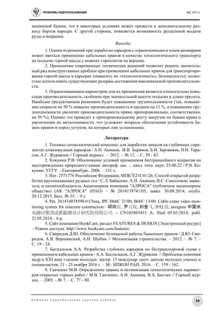 ПРОБЛЕМЫ НЕДРОПОЛЬЗОВАНИЯ №2, 2017 г.
94С е т е в о е п е р и о д и ч е с к о е н а у ч н о е и з д а н и е
машинной башни, что в некоторых условиях может привести к дополнительному раз-
носу бортов карьера. С другой стороны, появляется возможность раздельной выдачи
руды и вскрыши.
Выводы
1. Одним из решений при доработке карьеров с ограниченными в плане размерами
может явиться применение кабельных кранов в качестве технологического транспорта
на подъеме горной массы с нижних горизонтов на верхние.
2. Применение современных технических решений позволит решить значитель-
ный ряд конструктивных проблем при применении кабельных кранов для транспортиро-
вания горной массы в карьерах (повысить их «технологичность», безопасность); полно-
стью использовать существующие резервы достижения максимальной производительно-
сти.
3. Ограничивающим параметром для их применения является относительно невы-
сокая производительность, особенно при значительной высоте подъема и длине пролета.
Наиболее продуктивным решением будет повышение грузоподъемности (так, повыше-
ние скорости на 50 % повысит производительность в среднем на 11 %, а повышение гру-
зоподъемности увеличит производительность прямо пропорционально, соответственно,
на 50 %). Однако это приведет к пропорциональному росту нагрузок на башни крана и
увеличению их металлоемкости, что усложнит вопросы обеспечения устойчивости ба-
шен кранов и пород уступов, на которых они установлены.
Литература
1. Технико-технологический комплекс для доработки запасов на глубинных гори-
зонтах алмазорудных карьеров / А.Н. Акишев, И.В. Зырянов, Б.Н. Заровняев, П.И. Тара-
сов, А.Г. Журавлев // Горный журнал. – 2012. – № 12. – С. 39 - 43.
2. Кокунин Р.В. Обоснование условий применения бестраншейного вскрытия на
месторождениях природного камня: автореф. дис. ... канд. техн. наук: 25.00.22 / Р.В. Ко-
кунин; УГГУ. - Екатеринбург, 2006. – 131 с.
3. Пат. 2571776 Российская Федерация, МПК7
E21C41/26. Способ открытой разра-
ботки крутопадающих рудных тел / С.Л. Бабаскин, А.Н. Акишев, В.С. Самоловов; заяви-
тель и патентообладатель Акционерная компания "АЛРОСА" (публичное акционерное
общество) (АК "АЛРОСА" (ПАО) – № 2014139741/03; заявл. 30.09.2014; опубл.
20.12.2015, Бюл. № 35. – 9 с.
4. Pat. 201410078599.0 China, IPC B66C 21/00, B66C 13/00. Cable crane video mon-
itoring system for concrete construction / 邱向东, 尹习双, 刘金飞, 钟桂良; assignee 中国水
电顾问集团成都勘测设计研究院有限公司. - CN103803411 A; filed 05.03.2014; publ.
21.05.2014 – 6 p.
5. Сайт компании HookCam, раздел FEATURES & DESIGN [Электронный ресурс]
– Режим доступа: http://www.hookcam.com/features/
6. Свиридов Д.Ю. Обеспечение безопасной работы башенных кранов / Д.Ю. Сви-
ридов, А.В. Вершинский, А.Н. Шубин // Механизация строительства. – 2012. – № 7. –
С. 19 - 24.
7. Беспальков А.А. Разработка глубоких карьеров по бестранспортной схеме с
применением кабельных кранов / А.А. Беспальков, А.Г. Журавлев // Проблемы освоения
недр в XXI веке глазами молодых: матер. 13 междунар. науч. школы молодых ученых и
специалистов, 21 - 25 ноября 2016 г. – М.: ИПКОН РАН, 2016. – С. 159 - 162.
8. Ганченко М.В. Определение границ и оптимизация технологических парамет-
ров открытых горных работ / М.В. Ганченко, А.Н. Акишев, В.А. Бахтин // Горный жур-
нал. – 2005. - № 7. – С. 77 - 80.
 
