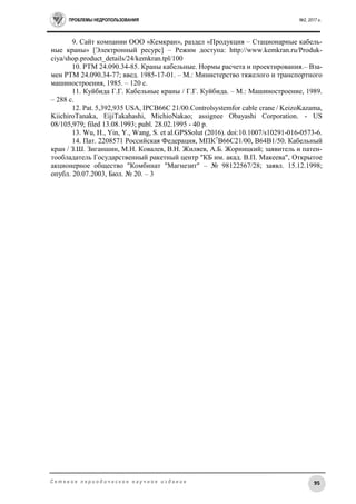 ПРОБЛЕМЫ НЕДРОПОЛЬЗОВАНИЯ №2, 2017 г.
95С е т е в о е п е р и о д и ч е с к о е н а у ч н о е и з д а н и е
9. Сайт компании ООО «Кемкран», раздел «Продукция – Стационарные кабель-
ные краны» [Электронный ресурс] – Режим доступа: http://www.kemkran.ru/Produk-
ciya/shop.product_details/24/kemkran.tpl/100
10. РТМ 24.090.34-85. Краны кабельные. Нормы расчета и проектирования.– Вза-
мен РТМ 24.090.34-77; введ. 1985-17-01. – М.: Министерство тяжелого и транспортного
машиностроения, 1985. – 120 с.
11. Куйбида Г.Г. Кабельные краны / Г.Г. Куйбида. – М.: Машиностроение, 1989.
– 288 с.
12. Pat. 5,392,935 USA, IPCB66C 21/00.Controlsystemfor cable crane / KeizoKazama,
KiichiroTanaka, EijiTakahashi, MichioNakao; assignee Obayashi Corporation. - US
08/105,979; filed 13.08.1993; publ. 28.02.1995 - 40 p.
13. Wu, H., Yin, Y., Wang, S. et al.GPSSolut (2016). doi:10.1007/s10291-016-0573-6.
14. Пат. 2208571 Российская Федерация, МПК7
B66C21/00, B64B1/50. Кабельный
кран / З.Ш. Зиганшин, М.Н. Ковалев, В.Н. Жиляев, А.Б. Жорницкий; заявитель и патен-
тообладатель Государственный ракетный центр "КБ им. акад. В.П. Макеева", Открытое
акционерное общество "Комбинат "Магнезит" – № 98122567/28; заявл. 15.12.1998;
опубл. 20.07.2003, Бюл. № 20. – 3
 