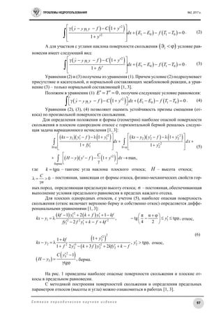 ПРОБЛЕМЫ НЕДРОПОЛЬЗОВАНИЯ №2, 2017 г.
97С е т е в о е п е р и о д и ч е с к о е н а у ч н о е и з д а н и е
        
2
1 0 1 02
1
0
1
y y y f C y
dx E E f T T
y
      
      
 
 
 . (2)
А для участков с углами наклона поверхности скольжения  i   условие рав-
новесия имеет следующий вид:
        
2
1 0 1 0
1
0
1
y y y f C y
dx E E f T T
fy
      
      
 
 
 . (3)
Уравнения (2) и (3) получены из уравнения (1). Причем условие (2) подразумевает
присутствие и касательной, и нормальной составляющих межблоковой реакции, а урав-
нение (3) – только нормальной составляющей [1, 3].
Положим в уравнении (1) 0E T   , получим следующее условие равновесия:
        2
1 0 1 01 0y y y f C y dx E E f T T           
  . (4)
Уравнения (2), (3), (4) позволяют оценить устойчивость призмы смещения (от-
коса) по произвольной поверхности скольжения.
Для определения положения и формы (геометрии) наиболее опасной поверхности
скольжения в плоском однородном откосе с горизонтальной бермой решалась следую-
щая задача вариационного исчисления [1, 3]:
         
    
2 2
1 1 1 2 2 2
2
1 2
2
берма
1 1
1 1
1 max,
kx y y f y kx y y f y
dx dx
fy y
C
H y y f y dx
 
               
    
    
   
 
        
 

(5)
где tgk   – тангенс угла наклона плоского откоса; H – высота откоса;
0
С
n
  

– постоянная, зависящая от формы откоса, физико-механических свойств гор-
ных пород, определяющая предельную высоту откоса; n – постоянная, обеспечивающая
выполнение условия предельного равновесия в пределах каждого отсека.
Для плоских однородных откосов, с учетом (5), наиболее опасная поверхность
скольжения (откос включает верхнюю берму и собственно откос) определяется диффе-
ренциальными уравнениями [1, 3]:
   
 
 
 
 
2
1 1
1 12 2 2
1 1
22
2
2 22 3 2
2 2 2
2
3
3
1 2 1 π α
, tg tg ,
4 22
откос
11
, tg ,откос
1 2 3 2
1
, берма
γtg
kf y k f y kf
kx y y
fy f y k f kf
ykf
kx y y
f y k f y kfy k f
С y
H y
                       

    
       
 
 

(6)
На рис. 1 приведены наиболее опасные поверхности скольжения и плоские от-
косы в предельном равновесии.
С методикой построения поверхностей скольжения и определения предельных
параметров откосов (высоты и угла) можно ознакомиться в работах [1, 3].
откос,
берма.
откос,
 