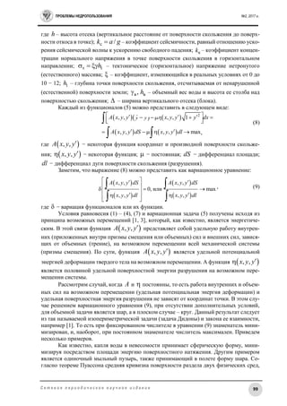 ПРОБЛЕМЫ НЕДРОПОЛЬЗОВАНИЯ №2, 2017 г.
99С е т е в о е п е р и о д и ч е с к о е н а у ч н о е и з д а н и е
где h – высота отсека (вертикальное расстояние от поверхности скольжения до поверх-
ности откоса в точке); с /k a g – коэффициент сейсмичности, равный отношению уско-
рения сейсмической волны к ускорению свободного падения; кk – коэффициент концен-
трации нормального напряжения в точке поверхности скольжения в горизонтальном
направлении; т 1h   – тектоническое (горизонтальное) напряжение нетронутого
(естественного) массива;  – коэффициент, изменяющийся в реальных условиях от 0 до
10 − 12; 1h – глубина точки поверхности скольжения, отсчитываемая от ненарушенной
(естественной) поверхности земли; в в, h – объемный вес воды и высота ее столба над
поверхностью скольжения;  – ширина вертикального отсека (блока).
Каждый из функционалов (5) можно представить в следующем виде:
    
   
2
, , , , 1
, , , , max
A x y y y y x y y y dx
A x y y dS x y y dl
       
  
     

 
(8)
где  , ,A x y y − некоторая функция координат и производной поверхности скольже-
ния;  , ,x y y − некоторая функция;  − постоянная; dS − дифференциал площади;
dl − дифференциал дуги поверхности скольжения (разрушения).
Заметим, что выражение (8) можно представить как вариационное уравнение:
 
 
 
 
, , , ,
0, или max
, , , ,
A x y y dS A x y y dS
x y y dl x y y dl
  
 
   
    
 
 
, (9)
где  − вариация функционалов или их функции.
Условия равновесия (1) – (4), (7) и вариационная задача (5) получены исходя из
принципа возможных перемещений [1, 3], который, как известно, является энергетиче-
ским. В этой связи функция  , ,A x y y представляет собой удельную работу внутрен-
них (приложенных внутри призмы смещения или объемных) сил и внешних сил, завися-
щих от объемных (трение), на возможном перемещении всей механической системы
(призмы смещения). По сути, функция  , ,A x y y является удельной потенциальной
энергией деформации твердого тела на возможном перемещении. А функция  , ,x y y
является половиной удельной поверхностной энергии разрушения на возможном пере-
мещении системы.
Рассмотрим случай, когда A и  постоянны, то есть работа внутренних и объем-
ных сил на возможном перемещении (удельная потенциальная энергия деформации) и
удельная поверхностная энергия разрушения не зависят от координат точки. В этом слу-
чае решением вариационного уравнения (9), при отсутствии дополнительных условий,
для объемной задачи является шар, а в плоском случае – круг. Данный результат следует
из так называемой изопериметрической задачи (задача Дидоны) и закона ее взаимности,
например [1]. То есть при фиксированном числителе в уравнении (9) знаменатель мини-
мизирован, и, наоборот, при постоянном знаменателе числитель максимален. Приведем
несколько примеров.
Как известно, капля воды в невесомости принимает сферическую форму, мини-
мизируя посредством площади энергию поверхностного натяжения. Другим примером
является одиночный мыльный пузырь, также принимающий в полете форму шара. Со-
гласно теореме Пуассона средняя кривизна поверхности раздела двух физических сред,
,
 
