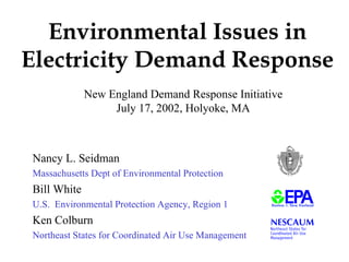 Environmental Issues in
Electricity Demand Response
             New England Demand Response Initiative
                  July 17, 2002, Holyoke, MA



Nancy L. Seidman
Massachusetts Dept of Environmental Protection
Bill White
U.S. Environmental Protection Agency, Region 1
Ken Colburn
Northeast States for Coordinated Air Use Management
 