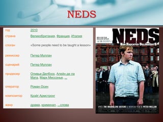 NEDS
год 2010
страна Великобритания, Франция, Италия
слоган «Some people need to be taught a lesson»
режиссер Питер Муллан
сценарий Питер Муллан
продюсер Оливье Делбоск, Алейн де ла
Мата, Марк Миссонье, ...
оператор Роман Осин
композитор Крэйг Армстронг
жанр драма, криминал, ...слова
 