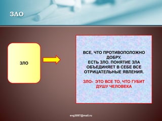ЗЛО
ЗЛО
ВСЕ, ЧТО ПРОТИВОПОЛОЖНО
ДОБРУ,
ЕСТЬ ЗЛО. ПОНЯТИЕ ЗЛА
ОБЪЕДИНЯЕТ В СЕБЕ ВСЕ
ОТРИЦАТЕЛЬНЫЕ ЯВЛЕНИЯ.
ЗЛО- ЭТО ВСЕ ТО, ЧТО ГУБИТ
ДУШУ ЧЕЛОВЕКА
evg3097@mail.ru
 