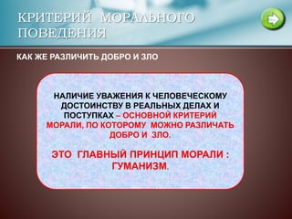 КРИТЕРИЙ МОРАЛЬНОГО
ПОВЕДЕНИЯ
КАК ЖЕ РАЗЛИЧИТЬ ДОБРО И ЗЛО
НАЛИЧИЕ УВАЖЕНИЯ К ЧЕЛОВЕЧЕСКОМУ
ДОСТОИНСТВУ В РЕАЛЬНЫХ ДЕЛАХ И
ПОСТУПКАХ – ОСНОВНОЙ КРИТЕРИЙ
МОРАЛИ, ПО КОТОРОМУ МОЖНО РАЗЛИЧАТЬ
ДОБРО И ЗЛО.
ЭТО ГЛАВНЫЙ ПРИНЦИП МОРАЛИ :
ГУМАНИЗМ.
 