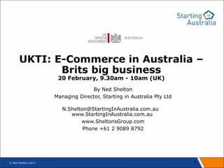 UKTI: E-Commerce in Australia –
             Brits big business
                      20 February, 9.30am - 10am (UK)
                                   By Ned Shelton
                     Managing Director, Starting in Australia Pty Ltd

                        N.Shelton@StartingInAustralia.com.au
                           www.StartingInAustralia.com.au
                               www.SheltonsGroup.com
                                Phone +61 2 9089 8792




© Ned Shelton 2013                                                      1
 