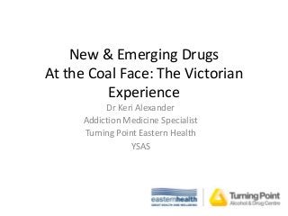 New & Emerging Drugs
At the Coal Face: The Victorian
Experience
Dr Keri Alexander
Addiction Medicine Specialist
Turning Point Eastern Health
YSAS

 