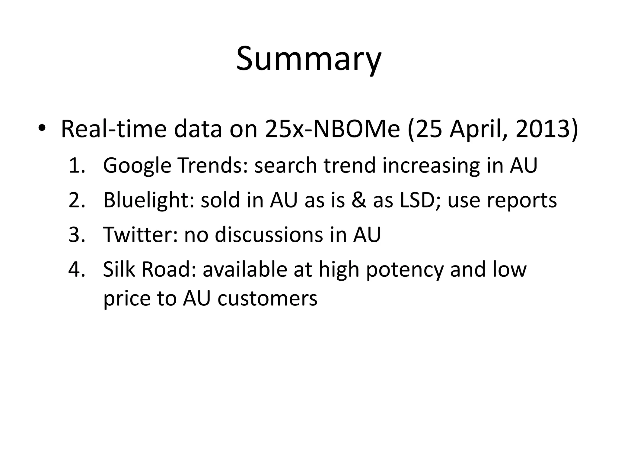 Summary
• Real-time data on 25x-NBOMe (25 April, 2013)
1.
2.
3.
4.

Google Trends: search trend increasing in AU
Bluelight: sold in AU as is & as LSD; use reports
Twitter: no discussions in AU
Silk Road: available at high potency and low
price to AU customers

 