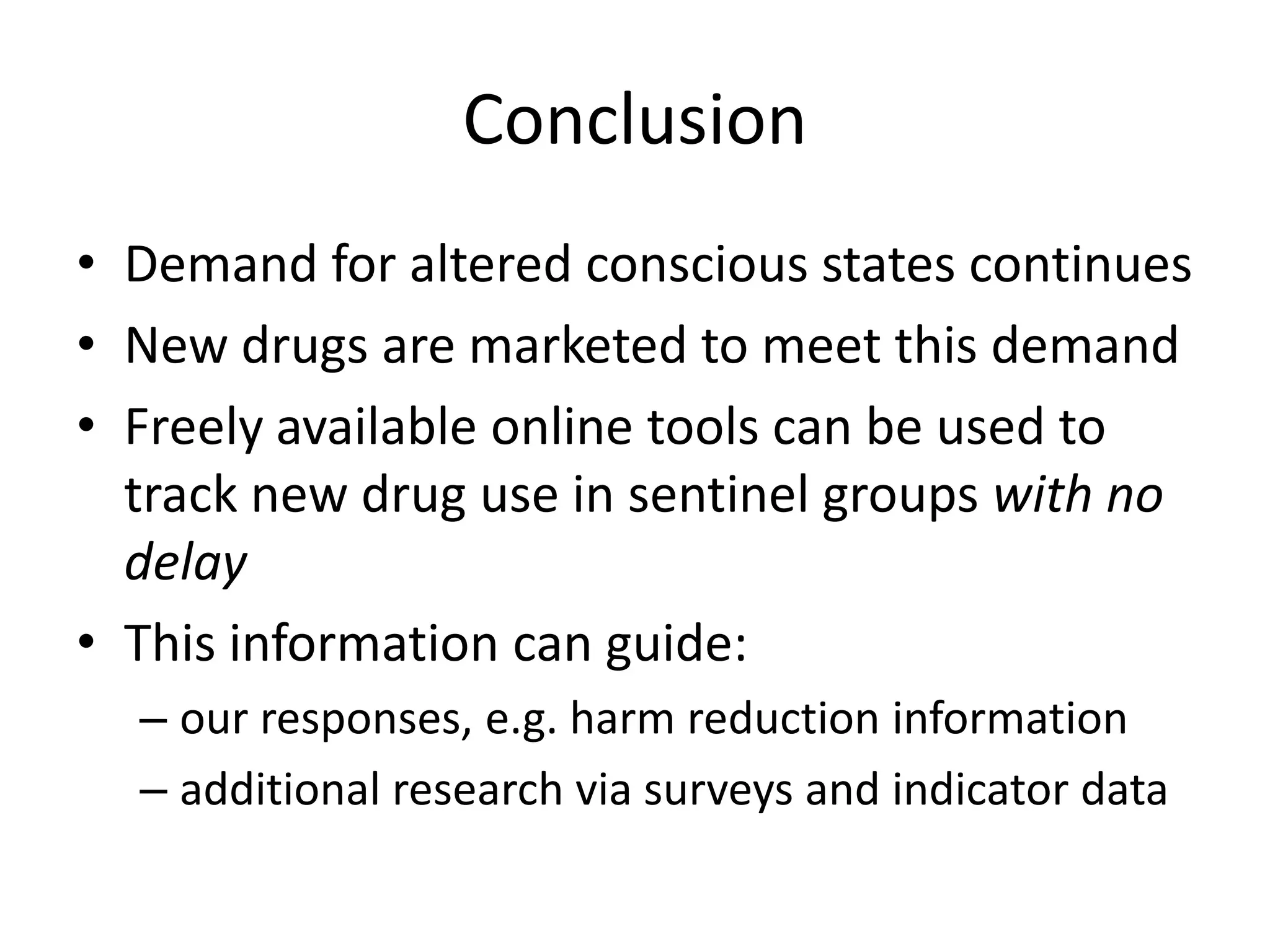 Conclusion
• Demand for altered conscious states continues
• New drugs are marketed to meet this demand
• Freely available online tools can be used to
track new drug use in sentinel groups with no
delay
• This information can guide:
– our responses, e.g. harm reduction information
– additional research via surveys and indicator data

 
