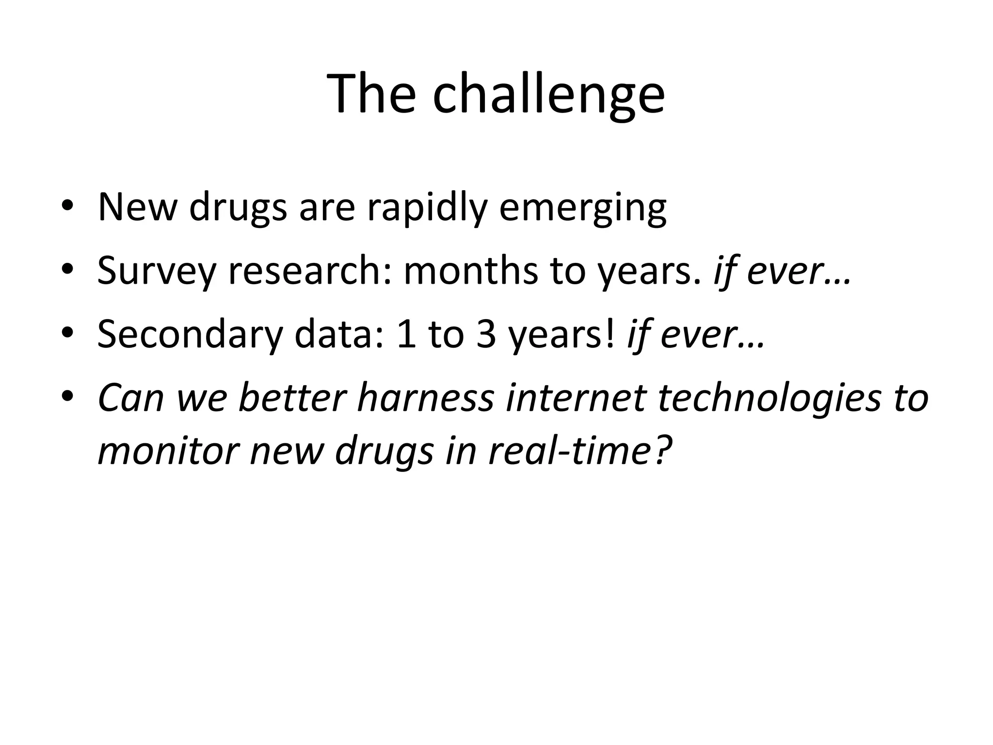 The challenge
•
•
•
•

New drugs are rapidly emerging
Survey research: months to years. if ever…
Secondary data: 1 to 3 years! if ever…
Can we better harness internet technologies to
monitor new drugs in real-time?

 