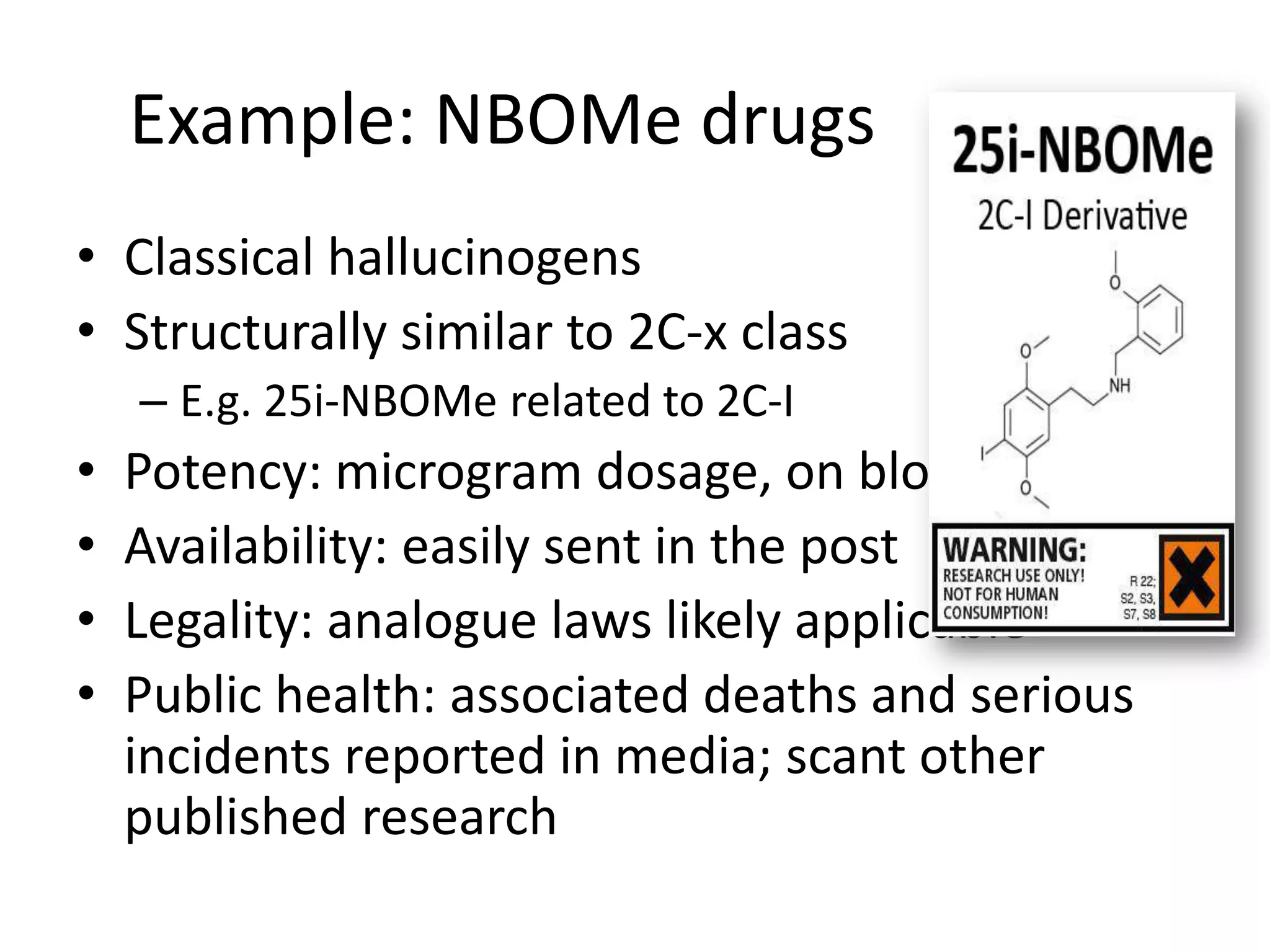 Example: NBOMe drugs
• Classical hallucinogens
• Structurally similar to 2C-x class
– E.g. 25i-NBOMe related to 2C-I

•
•
•
•

Potency: microgram dosage, on blotters
Availability: easily sent in the post
Legality: analogue laws likely applicable
Public health: associated deaths and serious
incidents reported in media; scant other
published research

 