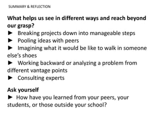 SUMMARY & REFLECTION
What helps us see in different ways and reach beyond
our grasp?
► Breaking projects down into manageable steps
► Pooling ideas with peers
► Imagining what it would be like to walk in someone
else’s shoes
► Working backward or analyzing a problem from
different vantage points
► Consulting experts
Ask yourself
► How have you learned from your peers, your
students, or those outside your school?
 