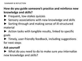 SUMMARY & REFLECTION
How do you guide someone’s practice and reinforce new
knowledge and skills?
► Frequent, low-stakes quizzes
► Sensory associations with new knowledge and skills
► Sorting through and making sense of ill-structured
material
► Action tasks with tangible results, linked to specific
goals
► Timely, user-friendly feedback, including suggestions
for next steps
Ask yourself
► What do you need to do to make sure you internalize
new knowledge and skills?
 