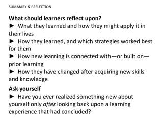 SUMMARY & REFLECTION
What should learners reflect upon?
► What they learned and how they might apply it in
their lives
► How they learned, and which strategies worked best
for them
► How new learning is connected with—or built on—
prior learning
► How they have changed after acquiring new skills
and knowledge
Ask yourself
► Have you ever realized something new about
yourself only after looking back upon a learning
experience that had concluded?
 