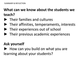 What can we know about the students we
teach?
► Their families and cultures
► Their affinities, temperaments, interests
► Their experiences out of school
► Their previous academic experiences
Ask yourself
► How can you build on what you are
learning about your students?
SUMMARY & REFLECTION
 