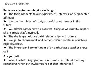 SUMMARY & REFLECTION
Some reasons to care about a challenge
► The topic connects to our experiences, interests, or deep-seated
affinities.
► We see the subject of study as useful to us, now or in the
future.
► We admire someone who does that thing or we want to be part
of the group that’s involved.
► The challenge helps us build relationships with others.
► We get to choose work and demonstration modes in which we
expect success.
► The interest and commitment of an enthusiastic teacher draws
us in.
Ask yourself
► What kind of things give you a reason to care about learning
something, when otherwise you’re not that interested?
 