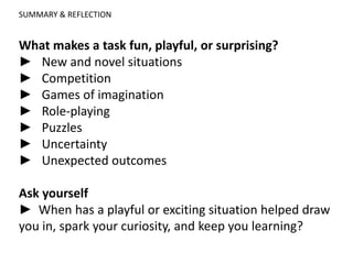 SUMMARY & REFLECTION
What makes a task fun, playful, or surprising?
► New and novel situations
► Competition
► Games of imagination
► Role-playing
► Puzzles
► Uncertainty
► Unexpected outcomes
Ask yourself
► When has a playful or exciting situation helped draw
you in, spark your curiosity, and keep you learning?
 